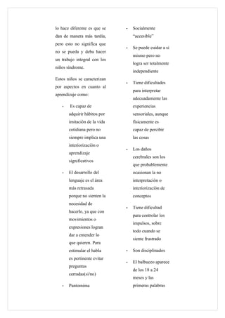 lo hace diferente es que se   -   Socialmente
dan de manera más tardía,         “accesible”
pero esto no significa que
                              -   Se puede cuidar a si
no se pueda y deba hacer
                                  mismo pero no
un trabajo integral con los
                                  logra ser totalmente
niños síndrome.
                                  independiente
Estos niños se caracterizan
                              -   Tiene dificultades
por aspectos en cuanto al
                                  para interpretar
aprendizaje como:
                                  adecuadamente las
   -   Es capaz de                experiencias
       adquirir hábitos por       sensoriales, aunque
       imitación de la vida       físicamente es
       cotidiana pero no          capaz de percibir
       siempre implica una        las cosas
       interiorización o
                              -   Los daños
       aprendizaje
                                  cerebrales son los
       significativos
                                  que probablemente
   -   El desarrollo del          ocasionan la no
       lenguaje es el área        interpretación o
       más retrasada              interiorización de
       porque no sienten la       conceptos
       necesidad de
                              -   Tiene dificultad
       hacerlo, ya que con
                                  para controlar los
       movimientos o
                                  impulsos, sobre
       expresiones logran
                                  todo cuando se
       dar a entender lo
                                  siente frustrado
       que quieren. Para
       estimular el habla     -   Son disciplinados
       es pertinente evitar
                              -   El balbuceo aparece
       preguntas
                                  de los 18 a 24
       cerradas(si/no)
                                  meses y las
   -   Pantomima                  primeras palabras
 