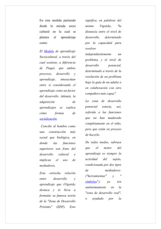 En esta medida partiendo                     significa, en palabras del
desde      la        mirada          socio   mismo        Vigotsky,         "la
cultural en la cual se                       distancia entre el nivel de
plantea         el         aprendizaje       desarrollo,         determinado
como:                                        por la capacidad para
                                             resolver
El Modelo de aprendizaje
                                             independientemente              un
Sociocultural, a través del
                                             problema, y el nivel de
cual sostiene, a diferencia
                                             desarrollo            potencial,
de     Piaget,           que     ambos
                                             determinado a través de la
procesos,            desarrollo         y
                                             resolución de un problema
aprendizaje,              interactúan
                                             bajo la guía de un adulto o
entre sí considerando el
                                             en colaboración con otro
aprendizaje como un factor
                                             compañero más capaz".
del desarrollo. Además, la
adquisición                            de    La    zona     de desarrollo

aprendizajes              se     explica     potencial      estaría,        así,

cómo                formas             de    referida a las funciones

socialización.                               que   no      han     madurado
                                             completamente en el niño,
 Concibe al hombre como
                                             pero que están en proceso
una       construcción               más
                                             de hacerlo.
social que biológica, en
donde           las            funciones     De todos modos, subraya
superiores son fruto del                     que     el      motor          del
desarrollo               cultural       e    aprendizaje es siempre la
implican            el         uso     de    actividad       del        sujeto,
mediadores.                                  condicionada por dos tipos
                                             de                  mediadores:
Esta      estrecha              relación
                                             ("herramientas"            y     "
entre           desarrollo              y
                                             símbolos",)          ya        sea
aprendizaje que (Vigotsky
                                             autónomamente             en    la
destaca         y     lo       lleva    a
                                             "zona de desarrollo real",
formular su famosa teoría
                                             o     ayudado         por       la
de la "Zona de Desarrollo
Próximo"             (ZDP).          Esto
 