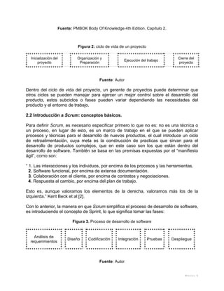 Página 3
Fuente: PMBOK Body Of Knowledge 4th Edition. Capítulo 2.
Figura 2: ciclo de vida de un proyecto
Inicialización del
proyecto
Organización y
Preparación
Ejecución del trabajo
Cierre del
proyecto
Fuente: Autor
Dentro del ciclo de vida del proyecto, un gerente de proyectos puede determinar que
otros ciclos se pueden manejar para ejercer un mejor control sobre el desarrollo del
producto, estos subciclos o fases pueden variar dependiendo las necesidades del
producto y el entorno de trabajo.
2.2 Introducción a Scrum: conceptos básicos.
Para definir Scrum, es necesario especificar primero lo que no es: no es una técnica o
un proceso, en lugar de esto, es un marco de trabajo en el que se pueden aplicar
procesos y técnicas para el desarrollo de nuevos productos, el cual introduce un ciclo
de retroalimentación, cuya meta es la construcción de practicas que sirvan para el
desarrollo de productos complejos, que en este caso son los que están dentro del
desarrollo de software. También se basa en las premisas expuestas por el “manifiesto
ágil”, como son:
“ 1. Las interacciones y los individuos, por encima de los procesos y las herramientas.
2. Software funcional, por encima de extensa documentación.
3. Colaboración con el cliente, por encima de contratos y negociaciones.
4. Respuesta al cambio, por encima del plan de trabajo.
Esto es, aunque valoramos los elementos de la derecha, valoramos más los de la
izquierda.” Kent Beck et al [2].
Con lo anterior, la manera en que Scrum simplifica el proceso de desarrollo de software,
es introduciendo el concepto de Sprint, lo que significa tomar las fases:
Figura 3. Proceso de desarrollo de software
Análisis de
requerimientos
Diseño Codificación Integración Pruebas Despliegue
Fuente: Autor
 