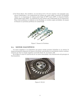 De Tierras Raras. Son metálicos, con una fuerza de 6 a 10 veces superior a los materiales mag-
néticos tradicionales y con temperaturas de trabajo que varían según el material. El Neodimio
(figura 7), su temperatura de trabajo puede llegar de 90ºC hasta 150ºC, en Samario-Cobalto,
pueden llegar hasta 350ºC. La utilización de estos imanes está condicionada por la temperatura.
Para evitar problemas de oxidación en los Neodimio, se recubren según necesidades, los imanes
de Samario no presentan problemas de oxidación.[9]
Figura 7: Imanes de Neodimio
2.4. MOTOR MAGNÉTICO
Un motor magnético es un dispositivo que genera energía mecánica basándose en un sistema de
imanes permanentes dispuestos de manera conveniente, para producir un movimiento rotativo continuo,
mientras que dure la energía magnética encerrada dentro de los imanes. [10]
En la figura 8 vemos la construcción de un motor desarrollado como demostración del principio de
funcionamiento.
Figura 8: M.A.E.
8
 