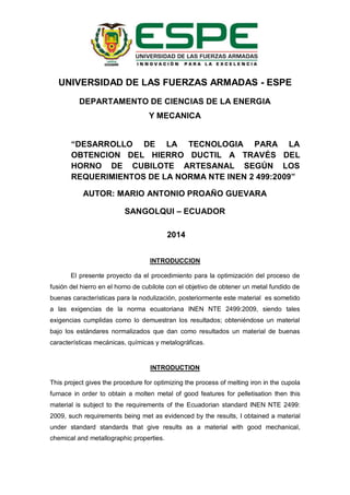 UNIVERSIDAD DE LAS FUERZAS ARMADAS - ESPE
DEPARTAMENTO DE CIENCIAS DE LA ENERGIA
Y MECANICA
“DESARROLLO DE LA TECNOLOGIA PARA LA
OBTENCION DEL HIERRO DUCTIL A TRAVÉS DEL
HORNO DE CUBILOTE ARTESANAL SEGÚN LOS
REQUERIMIENTOS DE LA NORMA NTE INEN 2 499:2009”
AUTOR: MARIO ANTONIO PROAÑO GUEVARA
SANGOLQUI – ECUADOR
2014
INTRODUCCION
El presente proyecto da el procedimiento para la optimización del proceso de
fusión del hierro en el horno de cubilote con el objetivo de obtener un metal fundido de
buenas características para la nodulización, posteriormente este material es sometido
a las exigencias de la norma ecuatoriana INEN NTE 2499:2009, siendo tales
exigencias cumplidas como lo demuestran los resultados; obteniéndose un material
bajo los estándares normalizados que dan como resultados un material de buenas
características mecánicas, químicas y metalográficas.
INTRODUCTION
This project gives the procedure for optimizing the process of melting iron in the cupola
furnace in order to obtain a molten metal of good features for pelletisation then this
material is subject to the requirements of the Ecuadorian standard INEN NTE 2499:
2009, such requirements being met as evidenced by the results, I obtained a material
under standard standards that give results as a material with good mechanical,
chemical and metallographic properties.
 