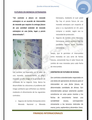 [Escribir el título del documento]
                                                                                                   [Año]

  FUTUROS EN MONEDA EXTRANJERA

“Un   contrato   a   futuro   en     moneda                     Extranjera, mediante el cual usted
extranjera es un acuerdo de intercambio                         fija hoy el precio futuro de una
de moneda que requiere la entrega futura                        moneda extranjera con respecto al
de una cantidad estándar de moneda                              peso o su equivalente en UF, para
extranjera en una fecha, lugar y precio                         comprar o vender, según sea su
determinados”.                                                  necesidad de protección.
                                                                Seguros de Cambio entre Monedas
                                                                Extranjeras, que le permiten fijar las
                                                                paridades futuras entre monedas
                                                                extranjeras.


                                                       Swaps, que le permiten el intercambio
                                                       entre monedas en una serie de fechas
                                                       futuras, conociendo hoy el valor futuro de
                                                       cambio de esas monedas para cada fecha
                                                       de intercambio.


Los cambios no esperados en el valor de                CONTRATOS DE FUTUROS DE DIVISAS.
una moneda, particularmente el dólar,
                                                       Son contratos estandarizados negociados en
imponen un alto riesgo en la generación de
                                                       una bolsa de operaciones de futuros para el
utilidades de su negocio. Corp. Banca ha
                                                       intercambio en una fecha futura, de
desarrollado las soluciones al problema del
                                                       determinadas cantidades de divisas. Son
riesgo cambiario que enfrentan sus clientes
                                                       estandarizados porque solamente pueden
mediante el ofrecimiento de los siguientes
                                                       constituirse en unos pocos montos y las
contratos:
                                                       fechas     de    vencimiento     tienen    una
       Seguros de Cambio (Forwards) entre              variabilidad       escasa,      corresponden
       Moneda     Nacional    y      Moneda            únicamente a los terceros miércoles de
                                                       marzo, junio, septiembre y diciembre. Estos


                          FINANZAS INTERNACIONALES
 