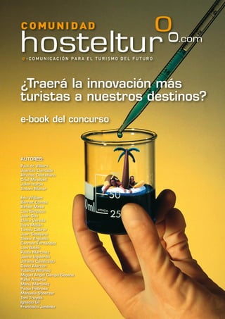 ¿Traerá la innovación más
turistas a nuestros destinos?
e-book del concurso
AUTORES:
Paul de Villiers
Joantxo Llantada
Alfonso Castellano
Oriol Miralbell
Julen Iturbe
Antoni Munar
Edu William
Bernat Comas
Rafael Mesa
Luis Simpson
Joan Gou
Elvira Vereda
Ibiza Melián
Tomeu Cabrer
Juan Sobejano
Alexis Argüello
Carmen Fernández
Luis Baldó
Paula Martínez
Jaime Izquierdo
Johana Cavalcanti
David Alarcón
Yolanda Alfonso
Miguel Ángel Campo Seoane
Rafel Amorós
Manu Martínez
Paqui Pedrosa
Manuela Stoerzer
Toni Truyols
Ignacio Gil
Francisco Jiménez
 