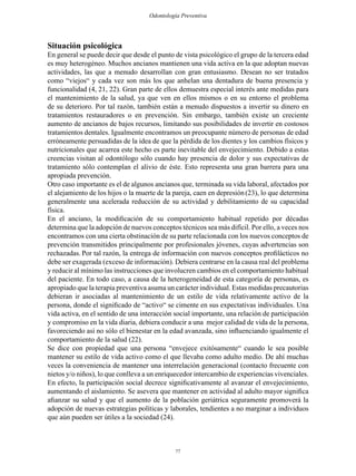 77
Odontología Preventiva
Situación psicológica
En general se puede decir que desde el punto de vista psicológico el grupo de la tercera edad
es muy heterogéneo. Muchos ancianos mantienen una vida activa en la que adoptan nuevas
actividades, las que a menudo desarrollan con gran entusiasmo. Desean no ser tratados
como “viejos“ y cada vez son más los que anhelan una dentadura de buena presencia y
funcionalidad (4, 21, 22). Gran parte de ellos demuestra especial interés ante medidas para
el mantenimiento de la salud, ya que ven en ellos mismos o en su entorno el problema
de su deterioro. Por tal razón, también están a menudo dispuestos a invertir su dinero en
tratamientos restauradores o en prevención. Sin embargo, también existe un creciente
aumento de ancianos de bajos recursos, limitando sus posibilidades de invertir en costosos
tratamientos dentales. Igualmente encontramos un preocupante número de personas de edad
erróneamente persuadidas de la idea de que la pérdida de los dientes y los cambios físicos y
nutricionales que acarrea este hecho es parte inevitable del envejecimiento. Debido a estas
creencias visitan al odontólogo sólo cuando hay presencia de dolor y sus expectativas de
tratamiento sólo contemplan el alivio de éste. Esto representa una gran barrera para una
apropiada prevención.
Otro caso importante es el de algunos ancianos que, terminada su vida laboral, afectados por
el alejamiento de los hijos o la muerte de la pareja, caen en depresión(23), lo que determina
generalmente una acelerada reducción de su actividad y debilitamiento de su capacidad
física.
En el anciano, la modificación de su comportamiento habitual repetido por décadas
determina que la adopción de nuevos conceptos técnicos sea más difícil. Por ello, a veces nos
encontramos con una cierta obstinación de su parte relacionada con los nuevos conceptos de
prevención transmitidos principalmente por profesionales jóvenes, cuyas advertencias son
rechazadas. Por tal razón, la entrega de información con nuevos conceptos profilácticos no
debe ser exagerada (exceso de información). Debiera centrarse en la causa real del problema
y reducir al mínimo las instrucciones que involucren cambios en el comportamiento habitual
del paciente. En todo caso, a causa de la heterogeneidad de esta categoría de personas, es
apropiado que la terapia preventiva asuma un carácter individual. Estas medidas precautorias
debieran ir asociadas al mantenimiento de un estilo de vida relativamente activo de la
persona, donde el significado de “activo“ se cimente en sus expectativas individuales. Una
vida activa, en el sentido de una interacción social importante, una relación de participación
y compromiso en la vida diaria, debiera conducir a una mejor calidad de vida de la persona,
favoreciendo así no sólo el bienestar en la edad avanzada, sino influenciando igualmente el
comportamiento de la salud (22).
Se dice con propiedad que una persona “envejece exitósamente“ cuando le sea posible
mantener su estilo de vida activo como el que llevaba como adulto medio. De ahí muchas
veces la conveniencia de mantener una interrelación generacional (contacto frecuente con
nietos y/o niños), lo que conlleva a un enriquecedor intercambio de experiencias vivenciales.
En efecto, la participación social decrece significativamente al avanzar el envejecimiento,
aumentando el aislamiento. Se asevera que mantener en actividad al adulto mayor significa
afianzar su salud y que el aumento de la población geriátrica seguramente promoverá la
adopción de nuevas estrategias políticas y laborales, tendientes a no marginar a individuos
que aún pueden ser útiles a la sociedad (24).
 