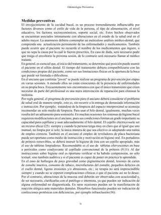78
Odontología Preventiva
Medidas preventivas
El envejecimiento de la cavidad bucal, es un proceso tremendamente influenciable por
factores diversos como el estilo de vida de la persona, el tipo de alimentación, el nivel
educativo, los factores socioeconómicos, soporte social, etc. Estos hechos observados
se encuentran asociados íntimamente con alteraciones en el estado de la salud oral en el
adulto mayor. La anamnesis debiera contemplar un meticuloso análisis médico-dental, que
comprenda una actualización permanente de las enfermedades y medicamentos. También
puede ocurrir que el paciente no recuerde el nombre de los medicamentos que ingiere, o
que no sepa la causa por la cuál le fueron prescritos. En caso de duda, será necesario pedir
que traiga el envoltorio la próxima sesión, de lo contrario será necesario llamar al médico
tratante.
En general, es esencial que, al inicio del tratamiento, se determine qué posición puede asumir
el paciente en el sillón dental. El tiempo del tratamiento debiera compatibilizarse con las
condiciones propias del paciente, como ser sus limitaciones físicas en la apertura de la boca
que puede ser limitada o dificultosa.
En el anciano que continúa “joven“ se puede realizar un programa de prevención por etapas
en varias sesiones. A menudo ellos no están conscientes de la presencia de enfermedades
en su propia boca. Frecuentemente nos encontramos con que el único tratamiento que creen
necesitar de parte del profesional es una mera intervención de reparación para eliminar la
molestia.
Por regla general, el programa de prevención para el anciano deberá considerar el problema
de salud oral de manera simple, esto es, sin recurrir a la entrega de demasiada información
e instrucción. Por ejemplo, tratándose de la limpieza del espacio interproximal se aconseja
recomendar un solo medio de limpieza. Para usar el hilo dental, igualmente, muchas veces
resulta útil un aditamento para sostenerlo. En muchas ocasiones los sistemas de higiene bucal
requieren modificaciones en el anciano, pues sus condiciones limitan en grado importante su
capacidad para cepillarse y usar adecuadamente el hilo dental. El cepillo eléctricosuele ser
un recurso eficaz (25) siempre y cuando la persona tenga muy en claro que al igual que uno
manual, no limpia por si solo; la única manera de que sea efectivo es adoptando una rutina
de empleo correcta. También en el anciano el empleo de reveladores de placa bacteriana
puede ser oportuno como medio de instrucción y motivación en higiene oral. En portadores
de prótesis removibles, se deberá instruír la higiene de ésta con un cepillo apropiado, más
el uso de tabletas limpiadoras. Recomendable es el uso de tabletas efervescentes en base
a peróxidos como coadyuvante al cepillado convencional de la prótesis (9,11). Al dar
instrucciones sobre higiene oral es oportuno verificar si ha habido comprensión, no sólo
textual, sino también auditiva y si el paciente es capaz de poner en práctica lo aprendido.
En el caso de hallazgos de poca gravedad como pigmentación dental, lesiones de caries
de esmalte inactiva, consumo de tabaco, microfacturas del esmalte, pequeños defectos en
el cuello dental, ligeras erosiones y/o abrasiones, etc.; su terapia no será imprescindible
siempre y cuando no se esperen complicaciones clínicas o que el paciente así no lo desee.
Por el contrario, alteraciones de la mucosa oral deberán ser observadas con acuciosidad y,
de ser necesario, clarificarlas con el patólogo o internista, ya que pueden ser indicación de
alguna enfermedad no diagnosticada. En raras ocasiones pueden ser la manifestación de
reacción alérgica ante materiales dentales. Disturbios funcionales pueden ser indicación de
confecciones protésicas con deficiencias, por ejemplo infraoclusión(16).
 
