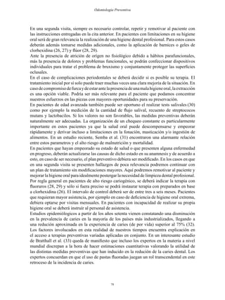 79
Odontología Preventiva
En una segunda visita, siempre es necesario controlar, repetir y remotivar al paciente con
las instrucciones entregadas en la cita anterior. En pacientes con limitaciones en su higiene
oral será de gran relevancia la realización de una higiene dental profesional. Para estos casos
deberán además tomarse medidas adicionales, como la aplicación de barnices o geles de
clorhexidina (26, 27) y flúor (28, 29).
Ante la presencia de atrición de orígen no fisiológico debido a hábitos parafuncionales,
más la presencia de dolores y problemas funcionales, se podrán confeccionar dispositivos
individuales para tratar el problema de bruxismo y conjuntamente proteger las superficies
oclusales.
En el caso de complicaciones periodontales se deberá decidir si es posible su terapia. El
tratamiento inicial por sí solo puede traer muchas veces una clara mejoría de la situación. En
casodecompromisodefurcaydeestarantelapresenciadeunamalahigieneoral,laextracción
es una opción viable. Podría ser más relevante para el paciente que podamos concentrar
nuestros esfuerzos en las piezas con mayores oportunidades para su preservación.
En pacientes de edad avanzada también puede ser oportuno el realizar tests salivales (30)
como por ejemplo la medición de la cantidad de flujo salival, recuento de streptococos
mutans y lactobacilos. Si los valores no son favorables, las medidas preventivas deberán
naturalmente ser adecuadas. La organización de un chequeo constante es particularmente
importante en estos pacientes ya que la salud oral puede descompensarse y empeorar
rápidamente y derivar incluso a limitaciones en la fonación, masticación y/o ingestión de
alimentos. En un estudio reciente, Semba et al. (31) encontraron una alarmante relación
entre estos parametros y el alto riesgo de malnutrición y mortalidad.
En pacientes que hayan empeorado su estado de salud o que presenten alguna enfermedad
en progreso, deberán actualizarse las causas de dicho estado en su anamnesis y de acuerdo a
esto, en caso de ser necesario, el plan preventivo debiera ser modificado. En los casos en que
en una segunda visita se presenten hallazgos de poca relevancia podremos continuar con
un plan de tratamiento sin modificaciones mayores. Aquí podremos remotivar al paciente y
mejorar la higiene oral para idealmente postergar la necesidad de limpieza dental profesional.
Por regla general en pacientes de alto riesgo cariogénico, se deberá indicar la terapia con
fluoruros (28, 29) y sólo si fuera preciso se podrá instaurar terapia con preparados en base
a clorhexidina (26). El intervalo de control deberá ser de entre tres a seis meses. Pacientes
que requieran mayor asistencia, por ejemplo en caso de deficiencia de higiene oral extrema,
debiera optarse por visitas mensuales. En pacientes con incapacidad de realizar su propia
higiene oral se deberá instruír al personal de asistencia.
Estudios epidemiólogicos a partir de los años setenta vienen constatando una disminución
en la prevalencia de caries en la mayoría de los países más industrializados, llegando a
una redución aproximada en la experiencia de caries (de por vida) superior al 75% (32).
Los factores involucados en esta realidad de nuestros tiempos encuentra explicación en
el acceso a terapias preventivas variadas aplicadas en conjunto. En un interesante estudio
de Bratthall et al. (33) queda de manifiesto que incluso los expertos en la materia a nivel
mundial discrepan a la hora de hacer estimaciones cuantitativas valorando la utilidad de
las distintas medidas preventivas que han inducido en la redución de la caries dental. Los
expertos concuerdan en que el uso de pastas fluoradas juegan un rol transcendental en este
retroceso de la incidencia de caries.
 