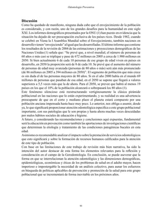 80
Odontología Preventiva
Discusión
Como ha quedado de manifiesto, ninguna duda cabe que el envejecimiento de la población
es considerado, y con razón, uno de los grandes desafíos para la humanidad en este siglo
XXI. Los informes demográficos presentados por la ONU (1) han puesto en evidencia que la
situación ha dejado de ser preocupación exclusiva de los países ricos. Desde 1982, cuando
se celebró en Viena la I Asamblea Mundial sobre el Envejecimiento, también naciones en
desarrollovienen“envejeciendo”aligualquelasdesarrolladas.Elúltimoinformequecontiene
los resultados de la revisión de 2004 de las estimaciones y proyecciones demográficas de las
Naciones Unidas (1) señala que: “Se prevé que, a nivel mundial, el número de personas de
60 años o más casi se triplique y pase de 672 millones en 2005 a cerca de 1.900 millones en
2050. Si bien actualmente 6 de cada 10 personas de ese grupo de edad viven en países en
desarrollo, en 2050 la proporción será de 8 de cada 10. Se prevé que el aumento del número
de personas de edad muy avanzada (personas de 80 años o más) será aún más pronunciado
(de 86 millones en 2005 a 394 millones en 2050)”. El segmento de población que más crece
es sin duda el de las personas mayores de 80 años. Si en el año 2000 había en el mundo 69
millones de personas que pasaban de esa edad, en el 2050 se supone que llegará a valores
superiores a 5,5 veces más que la de ahora. Para el 2050, se prevee que habrá al menos 19
países en los que el 10% de la población alcanzará o sobrepasará los 80 años (1).
Este fenómeno silencioso está reestructurando vertiginosamente la clásica pirámide
poblacional en las naciones que lo están experimentando, y su realidad es una advertencia
preocupante de que en el corto y mediano plazo el planeta estará compuesto por una
población anciana impensada hasta hace muy poco. Lo anterior, nos obliga a asumir, desde
ya, lo que significará proporcionar atención odontológica específica a este grupo poblacional
importante, con sus patologías que le son propias y hasta ahora muchas veces descuidadas
por malos hábitos sociales de educación e higiene.
A futuro, y considerando las recomendaciones y conclusiones aquí expuestas, fundamental
será la educación en prevención como también las aportaciones de investigaciones científicas
que determinan la etiología y tratamiento de las condiciones patogénicas bucales en esta
edad.
Asimismoesrecomendableanalizarelimpactosobrelaprestacióndeserviciosodontológicos
que esto significará y sobre la formación de recursos humanos calificados para la atención
de este tipo de población.
Con base en las limitaciones de este trabajo de revisión más bien narrativa, ha sido la
intención del autor destacar de esta forma los elementos relevantes para la reflexión y
consideración en el campo de la Gerodontología. En conclusión, se puede aseverar que la
forma en que se interrelacionan la atención odontológica y las dimensiones demográficas,
epidemiológicas, económicas y éticas de los problemas de salud en el adulto mayor, hacen
imperioso e impostergable la necesidad de un análisis colectivo, para aunar los esfuerzos
en búsqueda de politicas aplicables de prevención y promoción de la salud para este grupo
poblacional que se incrementará de forma inevitable en los próximos años.
 