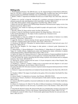 81
Odontología Preventiva
Bibliografía
1. World Population Prospects: The 2004 Revision, vol. III, Analytical Report (United Nations publication,
Sales No. E.05.XIII.7). [serial on the Internet]. United Nations 2006. Available from: http://www.un.org/esa/
population/publications/WPP2004/ WPP2004_Vol3_Final/WPP2004_Analytical_Report.pdf
2. Splieth C, Meller C: Importancia de Medidas Preventivas en el Adulto Mayor. Rev Dent Chile. 2003;94:8-
12.
3. Robbertz AA, Lauf RC Jr, Rupp RL, Alexander DC. A qualitative assessment of dental care access and
utilization among the older adult population in the United States. Gen Dent. 2006;54:361-5.
4. Davis BK. Dental aesthetics and the aging patient. Facial Plast Surg. 2006;22:154-60.
5. Ribeiro de Castro MC, Ramos-e-Silva M Physiologic alterations of oral mucosa due to aging: a review.Acta
Dermatovenerol Croat. 2005;13:184-8.
6. Glassman P. New models for improving oral health for people with special needs. J Calif Dent Assoc.
2005;33:625-33.
7. Wynn RL, Meiller TF. Drugs and dry mouth. Gen Dent. 2001;49:10-4.
8. Hockers T, Lamy M. Oral dryness in geriatric patients. Rev Belge Med Dent. 1999;54:41-50.
9. Diaz-Arnold AM, Marek CA. The impact of saliva on patient care: A literature review.
J Prosth Dent. 2002;88:337-43.
10. Hoad-Reddick G, Grant AA, Griffiths CS. Investigation into the cleanliness of dentures in an elderly
population. J Prosth Dent. 1990;64:48-52.
11. agger DC, Harrison, A. Denture cleansing: the best: approach. Brit Dent J. 1995;178:413-17.
12. Beer KT. Campaign against radio-xerostomia. Ther Umsch. 1998;55:453-55.
13. Hawthorne M, Sullivan K. Pilocarpine for radiation-induced xerostomia in head and neck cancer. Int J
Palliat Nurs. 2000;6:228-32.
14. De Rossi SS, Slaughter YA. Oral changes in older patients: a clinician’s guide. Quintessence Int.
2007;38:773-80.
15. Baena-Monroy T, Moreno-Maldonado V, Franco-Martínez F, Aldape-Barrios B, Quindós G, Sánchez-
Vargas LO. Candida albicans, Staphylococcus aureus and Streptococcus mutans colonization in patients
wearing dental prosthesis. Med Oral Patol Oral Cir Bucal. 2005;1:27-39.
16. Oginni AO, Oginni FO, Adekoya-Sofowora CA. Signs and symptoms of temporomandibular disorders in
Nigerian adult patients with and without occlusal tooth wear. Community Dent Health. 2007;24:156-60.
17. Itin PH, Fistarol SK. Genetic counseling and DNA testing in patients with increased risks for malignant
melanoma. Ther Umsch. 2003;60:469-72.
18. Adewole RA. Alcohol, smoking and oral cancer. A 10-year retrospective study at Base Hospital, Yaba.
West Afr J Med. 2002;21:142-45.
19. Hirshberg A., Calderon S., Kaplan I. Update review on prevention and early diagnosis in oral cancer
Refuat Hapeh Vehashinayim. Review Hebrew. 2002;19:38-48, 89.
20. Carter LM, Orden GR. Oral cancer awearness of general medical and general dental practitioners. Br Dent
J. 2007;203:248-9.
21. Montes JL. Impacto de la Salud Oral en la Calidad de Vida delAdulto Mayor. Rev Dent Chile. 2001;92:29-
31.
22. Nitschke I, Müller F The impact of oral health on the quality of life in the elderly. Oral Health Prev Dent.
2004;2:271-5.
23. Herrera Tejedor J. La depresión en el anciano. Aten Primaria. 2000;3026:339-46
24. Desrosiers J, Noreau L, Rochette A. Social participation of older adults in Quebec. Aging Clin Exp Res.
2004;16:406-12.
25. Verma S, Bhat KM Acceptability of powered toothbrushes for elderly individuals. J Public Health Dent.
2004;64:115-7.
26. Ribeiro LG, Hashizume LN, Maltz M. The effect of different formulations of chlorhexidine in reducing
levels of mutans streptococci in the oral cavity: A systematic review of the literature. J Dent. 2007;35:359-
70.
27. Puig-Silla M, Montiel-Company JM, Almerich-Silla JM. Use of chlorhexidine varnishes in preventing and
treating periodontal disease. A review of the literature. Med Oral Patol Oral Cir Bucal. 2008;13:257-60.
28. Hawkins R, Locker D, Noble J, Kay EJ. Professionally applied topical fluorides for caries prevention. Br
Dent J. 2003;195:313-7.
 