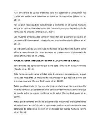 Hay existencia de varios métodos para su obtención o producción los
cuales no están bien descritos en fuentes bibliográficas (Elena et al.
2011).
Por la gran necesidad de este mineral o elemento en el cuerpo humano
es que su utilización en las industrias farmacéuticas para la producción de
fármacos ha crecido (Zhang et al. 2014).
Las mujeres embarazadas también necesitan del gluconato de calcio en
procesos difíciles como el trabajo de parto o alumbramiento (Elena et al.
2011).
Es indispensable su uso en esos momentos ya que tanto la madre como
el bebe necesitan de los minerales que se presentan en el gluconato de
calcio (Fernandez et al. 2011).
APLICACIONES IMPORTANTES DEL GLUCONATO DE CALCIO
Son muchas las aplicaciones que tiene este fármaco en nuestro cuerpo
(Rando et al. 2014).
Este fármaco es de suma utilidad para disminuir el peso corporal, lo cual
lo realiza mediante un mecanismo de protección que realiza a nivel del
sistema muscular (Pastor Rodríguez et al. 2009).
Actúa positivamente en nuestro sistema circulatorio ya que mantiene los
niveles normales de colesterol en la sangre evitando de esta manera que
se pueda sufrir de algún problema en la salud (Pastor Rodríguez et al.
2009).
Actúa positivamente a nivel del sistema óseo incluyendo el sistema de las
articulaciones, es ahí donde el gluconato actúa complementando esas
carencias de calcio que existen en los huesos del cuerpo humano (Elena
et al. 2011).
 