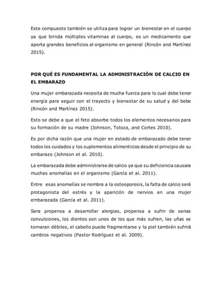 Este compuesto también se utiliza para lograr un bienestar en el cuerpo
ya que brinda múltiples vitaminas al cuerpo, es un medicamento que
aporta grandes beneficios al organismo en general (Rincón and Martínez
2015).
POR QUÉ ES FUNDAMENTAL LA ADMINISTRACIÓN DE CALCIO EN
EL EMBARAZO
Una mujer embarazada necesita de mucha fuerza para lo cual debe tener
energía para seguir con el trayecto y bienestar de su salud y del bebe
(Rincón and Martínez 2015).
Esto se debe a que el feto absorbe todos los elementos necesarios para
su formación de su madre (Johnson, Toloza, and Cortes 2010).
Es por dicha razón que una mujer en estado de embarazado debe tener
todos los cuidados y los suplementos alimenticios desde el principio de su
embarazo (Johnson et al. 2010).
La embarazada debe administrarse de calcio ya que su deficiencia causara
muchas anomalías en el organismo (García et al. 2011).
Entre esas anomalías se nombra a la osteoporosis, la falta de calcio será
protagonista del estrés y la aparición de nervios en una mujer
embarazada (García et al. 2011).
Sera propensa a desarrollar alergias, propensa a sufrir de serias
convulsiones, los dientes son unos de los que más sufren, las uñas se
tornaran débiles, el cabello puede fragmentarse y la piel también sufrirá
cambios negativos (Pastor Rodríguez et al. 2009).
 