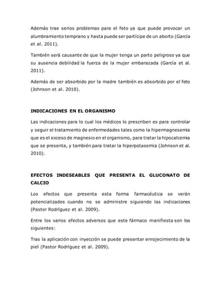 Además trae serios problemas para el feto ya que puede provocar un
alumbramiento temprano y hasta puede ser partícipe de un aborto (García
et al. 2011).
También será causante de que la mujer tenga un parto peligroso ya que
su ausencia debilidad la fuerza de la mujer embarazada (García et al.
2011).
Además de ser absorbido por la madre también es absorbido por el feto
(Johnson et al. 2010).
INDICACIONES EN EL ORGANISMO
Las indicaciones para lo cual los médicos lo prescriben es para controlar
y seguir el tratamiento de enfermedades tales como la hipermagnesemia
que es el exceso de magnesio en el organismo, para tratar la hipocalcemia
que se presenta, y también para tratar la hiperpotasemia (Johnson et al.
2010).
EFECTOS INDESEABLES QUE PRESENTA EL GLUCONATO DE
CALCIO
Los efectos que presenta esta forma farmacéutica se verán
potencializados cuando no se administre siguiendo las indicaciones
(Pastor Rodríguez et al. 2009).
Entre los varios efectos adversos que este fármaco manifiesta son los
siguientes:
Tras la aplicación con inyección se puede presentar enrojecimiento de la
piel (Pastor Rodríguez et al. 2009).
 