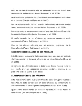 Otro de los efectos adversos que se presentan a menudo es una leve
sensación de un hormigueo (Pastor Rodríguez et al. 2009).
Dependiendo de que se use con otros fármacos tiende a producir arritmias
en el corazón (Pastor Rodríguez et al. 2009).
Los pacientes también tienden a sentir sudoraciones excesivas, suelen
sentir bastantes ganas de vomitar (Pastor Rodríguez et al. 2009).
Entre otro síntoma que se presenta esta el bajo nivel de la presión arterial,
la conocida hipotensión (Pastor Rodríguez et al. 2009).
El sueño también se ve afectado, las personas tienden a sentir
somnolencia (Pastor Rodríguez et al. 2009).
Uno de los efectos adversos que se presenta raramente es la
hipercalcemia (Pastor Rodríguez et al. 2009).
RECOMENDACIONES ANTES DE SER APLICADO
Este fármaco es solo para la vía intravenosa, no es apto para ser aplicado
vía intramuscular, ni tampoco a través de vía intramiocardica (Elena et
al. 2011).
Al momento de administrarse se lo debe hacer de una manera lenta ya
que puede provocar reacciones adversas, sorderas, mareos, o un
problema cardiaco (Elena et al. 2011).
EL ALMACENAMIENTO DEL FARMACO
Este medicamento como cualquier otra debe estar en lugares lejanos a
los niños, no debe ser colocado en otros envases, su temperatura de
almacenamiento es treinta grados centígrados (García et al. 2011).
Igual a otro medicamento no debe ser aplicado pasada su fecha de
vencimiento (Pastor Rodríguez et al. 2009).
 