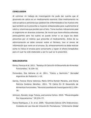 CONCLUSION
Al culminar mi trabajo de investigación me pude dar cuenta que el
gluconato de calcio es un medicamento esencial. Este medicamento no
solo se aplica a personas que padecen de enfermedades a los huesos sino
que también se lo prescribe a mujeres embarazadas para suplementar el
calcio y vitaminas que pierden por el feto. Tiene muchas indicaciones para
el organismo en diversos sistemas. Se revisó que tiene efectos adversos
preocupantes pero los cuales se puede evitar si se sigue las dosis
prescritas por el médico que prescribe el medicamento. Antes de su
administración se debe conocer sobre el fármaco, leer el anexo de
información que viene en el envase. Su almacenamiento se debe realizar
como lo indica el envase para conservarlo y lograr el efecto terapéutico
para el cual ha sido elaborado y por lo cual se lo prescribió.
BIBLIOGRAFIA
Elena, Francia et al. 2011. “Redalyc.El Calcio En El Desarrollo de Alimentos
Funcionales.” 8:104–16.
Fernandez, Dra Adriana et al. 2011. “Calcio y Nutrición.” Sociedad
Argentina de Pediatría 1–19.
García, Francia Elena Valencia, María Orfilia Román Morales, and Diana
Patricia Cardona Sánchez. 2011. “El Calcio En El Desarrollo de
Alimentos Funcionales.” Revista Lasallista de Investigacion 8(1):104–
16.
Johnson, Ronald, Jorge Toloza, and Lorena Cortes. 2010. “Miocardiopatía
Por Hipocalcemia.” 29:374–77.
Pastor Rodríguez, J. D. et al. 2009. “Gluconato Cálcico 10% Endovenoso:
Cuidados de Las Vías de Infusión En Prematuros.” Enfermería Global
 