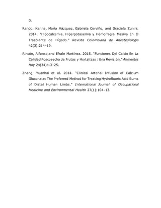 0.
Rando, Karina, María Vázquez, Gabriela Cerviño, and Graciela Zunini.
2014. “Hipocalcemia, Hiperpotasemia y Hemorragia Masiva En El
Trasplante de Hígado.” Revista Colombiana de Anestesiologia
42(3):214–19.
Rincón, Alfonso and Efraín Martínez. 2015. “Funciones Del Calcio En La
Calidad Poscosecha de Frutas y Hortalizas : Una Revisión.” Alimentos
Hoy 24(34):13–25.
Zhang, Yuanhai et al. 2014. “Clinical Arterial Infusion of Calcium
Gluconate: The Preferred Method for Treating Hydrofluoric Acid Burns
of Distal Human Limbs.” International Journal of Occupational
Medicine and Environmental Health 27(1):104–13.
 