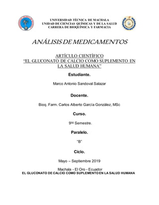 UNIVERSIDAD TÉCNICA DE MACHALA
UNIDAD DE CIENCIAS QUÍMICAS Y DE LA SALUD
CARRERA DE BIOQUÍMICA Y FARMACIA
ANÁLISISDEMEDICAMENTOS
ARTÍCULO CIENTÍFICO
“EL GLUCONATO DE CALCIO COMO SUPLEMENTO EN
LA SALUD HUMANA”
Estudiante.
Marco Antonio Sandoval Salazar
Docente.
Bioq. Farm. Carlos Alberto García González, MSc
Curso.
9no
Semestre.
Paralelo.
“B”
Ciclo.
Mayo – Septiembre 2019
Machala - El Oro - Ecuador
EL GLUCONATO DE CALCIO COMO SUPLEMENTO EN LA SALUD HUMANA
 