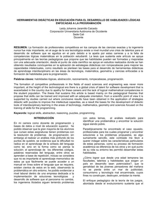 HERRAMIENTAS DIDÁCTICAS EN EDUCACIÓN PARA EL DESARROLLO DE HABILIDADES LÓGICAS
ENFOCADAS A LA PROGRAMACIÓN
Leidy Johanna Jaramillo Caicedo
Corporación Universitaria Autónoma de Occidente
Sede Cali
Docente
RESUMEN: La formación de profesionales competitivos en los campos de las ciencias exactas y la ingeniería
nunca fue más importante, en el auge de la era tecnológica existe a nivel mundial una crisis de talentos para el
desarrollo de software que se agudiza en el país debido a la apatía por estas carreras y a la falta de
competencias lógicas matemáticas en la población estudiantil. La tesis que sustenta este artículo se apoya
principalmente en las teorías pedagógicas que propone que las habilidades pueden ser formadas y mejoradas
con una adecuada orientación, desde el punto de vista científico se apoya en estudios realizados donde se han
obtenido resultados concluyentes en la aplicación de estrategias didácticas con rompecabezas para mejorar las
capacidades intelectuales, como resultado se plantean las bases para el desarrollo de herramientas didácticas
de aprendizaje interdisciplinario en las áreas de tecnología, matemática, geometría y ciencias enfocadas a la
formación de habilidades para la programación.
Palabras claves: habilidades lógicas, abstracción, razonamiento, rompecabezas, programación.
The formation of competitive professionals in the fields of exact sciences and engineering was never more
important, at the height of the technological era there is a global crisis of talent for software development that is
exacerbated in the country due to apathy for these careers and the lack of logical mathematical competencies in
the student population. The thesis that sustains this article is based mainly on the pedagogical theories that
propose that skills can be trained and improved with an adequate orientation, from a scientific point of view it is
supported by studies carried out where conclusive results have been obtained in the application of strategies
didactic with puzzles to improve the intellectual capacities, as a result the bases for the development of didactic
tools of interdisciplinary learning in the areas of technology, mathematics, geometry and sciences focused on the
training of skills for the programming.
Keywords: logical skills, abstraction, reasoning, puzzles, programming.
INTRODUCCIÓN
En mi carrera como docente de programación y
bases de datos a nivel de educación superior, he
podido observar que la gran mayoría de los alumnos
que cursan estas asignaturas tienen problemas con
la resolución de problemas de programación, sin
embargo al realizar un análisis más profundo de los
puntos de quiebre, se evidencia que la dificultad no
radica en el aprendizaje de la sintaxis del lenguaje
como tal, sino en la forma como se piensa la
solución; el aprendizaje de los diferentes códigos,
palabras reservadas del lenguaje, entre otros se
aprenden a base de repetición, incluso se considera
que no es importante el aprendizaje memorístico de
estos ya que fácilmente se puede acceder a un
manual en línea sobre el lenguaje que se requiera,
existen cientos de estos en la web, observando la
problemática en otro entorno, he podido evidenciar a
nivel laboral dentro de una empresa dedicada a la
implementación de soluciones tecnológicas y
desarrollo de software que el panorama no cambia,
los ingenieros titulados siguen teniendo problemas
con estos temas, el análisis realizado para
identificar una problemática y encontrar la solución
sigue siendo pobre.
Paradójicamente he encontrado el caso opuesto,
profesionales para los cuales programar y encontrar
soluciones a los problemas propuestos, es algo
sumamente sencillo, este contraste me llevó a
querer indagar sobre las características particulares
de estas personas, como su proceso de formación
académica se diferencia de los otros y en qué punto
de su vida su entorno les permitió desarrollar estas
habilidades.
¿Cómo lograr que desde una edad temprana las
facultades, talentos y habilidades que exigen un
país en desarrollo sean potenciados?, que la
genialidad de las jóvenes pensadores del mañana
no se pierda entre un mar de publicidad,
consumismo y tecnología mal encaminada, cuyos
fines no construyen, destruyen, embotan la mente.
El enfoque pedagógico de la teoría de los juegos,
abordada desde el evolucionismo sustenta que el
 