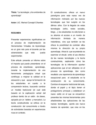 Título: “La tecnología y los ambientes de
aprendizaje”
Autor: LIC. Marisol Carvajal Cifuentes
RESUMEN
Presentar experiencias significativas en
el proceso de implementación de
Herramientas Virtuales de Aprendizaje
es un gran reto para el docente por las
adversidades que esta pueda
experimentar.
Este artículo presenta un informe sobre
el impacto que puede presentarse en el
proceso de enseñanza- aprendizaje,
durante la implementación de una
herramienta pedagógica virtual que
contribuya a mejorar la calidad en la
educación y que apoye la formación de
los estudiantes en cuanto a la
comprensión lectora, buscando cambiar
un modelo tradicional (el cual está
basado en la explicación verbal del
profesor dentro de un salón de clases,
apoyado por un tablero y marcador). La
teoría constructivista se enfoca en la
construcción del conocimiento a través
de actividades basadas en experiencias
ricas en contexto.
El constructivismo ofrece un nuevo
paradigma para esta nueva era de
información motivado por las nuevas
tecnologías que han surgido en los
últimos años. Con la llegada de estas
tecnologías (wikis, redes sociales,
blogs…), los estudiantes no sólo tienen a
su alcance el acceso a un mundo de
información ilimitada de manera
instantánea, sino que también se les
ofrece la posibilidad de controlar ellos
mismos la dirección de su propio
aprendizaje. Ahora lo que se pretende es
examinar el vínculo entre el uso efectivo
de las nuevas tecnologías y la teoría
constructivista, explorando cómo las
tecnologías de la información aportan
aplicaciones que al ser utilizadas en el
proceso de aprendizaje, dan como
resultado una experiencia de aprendizaje
excepcional para el estudiante en la
construcción de su conocimiento.
Cambiar el esquema tradicional del aula,
donde el papel y el lápiz tienen el
protagonismo principal, y establecer un
nuevo estilo en el que se encuentren
presentes las mismas herramientas pero
añadiéndoles las aplicaciones de las
nuevas tecnologías, aporta una nueva
manera de aprender, que crea en los
 