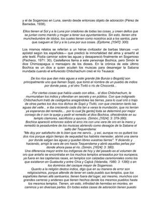 y el de Sogamoso en Luna, siendo desde entonces objeto de adoración (Pérez de
Barradas, 1938).
Ellos tienen al Sol y a la Luna por criadores de todas las cosas, y creen dellos que
se juntan como marido y muger a tener sus ayuntamientos. Sin esto, tienen otra
munchedumbre de ídolos, los cuales tienen como nosotros acá a los santos, para
que rueguen al Sol y a la Luna por sus cosas. (Epítome, [1547]: 300).
Los mismos relatos se referían a un héroe civilizador de barbas blancas —un
apóstol según los españoles— que predicó la inmortalidad del alma y enseñó el
arte textil. Podía caminar sobre las aguas y desapareció finalmente en Sogamoso
(Pacheco, 1971: 30). Castellanos llama a este personaje Bochica, pero Simón le
dice Chimizapagua o mensajero de los dioses. En la crónica de este último
Bochica es un dios a quien acuden los muiscas para desanegar la Sabana
inundada cuando el enfurecido Chibchachum creó el río Teusacá:
De los ríos que dan más aguas a este grande [de Bunza o Bogotá] son
principalmente uno que llaman Sopó, que tomó el nombre de un pueblo de indios
por donde pasa, y el otro Tivitó o río de Chocontá...
...Por ciertas cosas que había usado con ellos... el dios Chibchachum, le
murmuraban los indios y ofendían en secreto y en público. Con que indignado
Chibchachum trató de castigarlos anegándoles las tierras, para lo cual crió o trajo
de otras partes los dos ríos dichos de Sopó y Tivitó, con que crecieron tanto las
aguas del valle... e iba creciendo cada día tan a varas la inundación, que no tenían
ya esperanza del remedio,... por lo cual [la gente] toda se determinó por mejor
consejo de ir con la queja y pedir el remedio al dios Bochica, ofreciéndole en su
templo clamores, sacrificios y ayunos. (Simón, [1624]: 3: 379-380).
Bochica apareció entonces sobre el arco iris con una vara de oro en la mano y
remedió la pesadumbre de los muiscas abriendo como desagüe de la Sabana el
salto del Tequendama:
"Me doy por satisfecho de lo bien que me servís... y así, aunque no os quitaré los
dos ríos porque algún tiempo de sequedad los habréis menester, abriré una sierra
por donde salgan las aguas y queden libres vuestras tierras". Y diciendo y
haciendo, arrojó la vara de oro hacia Tequendama y abrió aquellas peñas por
donde ahora pasa el río. (Simón, [1624]: 3: 380).
Una diferencia mayor entre los indígenas de hoy y del pasado es el volumen de
oro que antaño se encontraba en los muchos templos arrasados por los europeos,
ya fuera en las capitanías rasas, en templos con calzadas ceremoniales como los
que existieron en Guatavita y entre Chía y Cajicá (Velandia, 1980: 3: 1380) o en
los dominios del cacique mayor de Sogamoso.
Quanto a la religión destos indios, digo que en su manera de error son
religiosísimos, porque allende de tener en cada pueblo sus templos, que los
españoles llaman allá santuarios, tienen fuera del lugar, así mesmo, munchos con
grandes carreras y andenes que tienen hechos dende los mesmos pueblos hasta
los mesmos templos. Tienen, sin esto, infinidad de hermitas en montes, en
caminos y en diversas partes. En todas estas casas de adoración tienen puesto
 