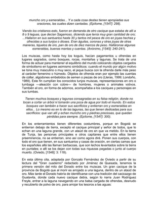 muncho oro y esmeraldas... Y a cada cosa destas tienen apropiadas sus
oraciones, las cuales dizen cantadas. (Epítome, [1547]: 298).
Viendo los cristianos esto, fueron en demanda de otro cacique que estaba de allí a
8 o 9 leguas, que decían Sagamoso, diciendo que tenía muy gran cantidad de oro;
...Hallaron en sus santuarios hasta 30 y tantos mil pesos de oro en joyas hechas y
ofrecidas a sus tunjos o dioses. Eran águilas, coronas y otras joyas de otras
maneras, tejuelos de oro, pan de oro de diez marcos de peso. Halláronse algunas
esmeraldas, buenas mantas y cuentas. (Anónimo, [1545]: 240-241).
Los muiscas, como hasta hoy los koguis, hacían pagamentos u ofrendas en
lugares sagrados, como bosques, rocas, montañas y lagunas. Se trata de una
forma de actuar para mantener el equilibrio del mundo colocando objetos cargados
de simbolismo en lugares asimismo simbólicos: cuando el mundo por algún motivo
se tona muy masculino o muy seco, el jeque busca con la ofrenda darle más peso
al carácter femenino o húmedo. Objetos de ofrenda eran por ejemplo las cuentas
de collar, algodones embebidos de semen o piezas de oro (Lleras, 1999; Londoño,
1989). Este fin cumplían los conocidos tunjos muiscas, representaciones en oro o
tumbaga —aleación con cobre— de hombres, mujeres o animales votivos.
También el oro, en forma de adornos, acompañaba a los caciques y personajes en
sus tumbas.
Tienen muchos bosques y lagunas consagradas en su falsa religión, donde no
tocan a cortar un árbol ni tomarán una poca de agua por todo el mundo. En estos
bosques van también a hacer sus sacrificios y entierran oro y esmeraldas en
ellos... Lo mesmo es en lo de las lagunas, las que tienen dedicadas para sus
sacrificios: que van allí y echan muncho oro y piedras preciosas, que quedan
pérdidas para siempre. (Epítome, [1547]: 300).
En los enterramientos tienen diferentes costumbres, porque en Bogotá se
entierran debajo de tierra, excepto el cacique principal y señor de todos, que lo
echan en una laguna grande, con un ataúd de oro en que va metido. En la tierra
de Tunja, las personas principales e otros capitanes que entre ellos tienen
preeminencia, no se entierran, sino así como agora diré. Ponen sus cuerpos, con
todo el oro que tienen, en sus santuarios y casas de oración, en ciertas camas que
los españoles allá las llaman barbacoas, que son lechos levantados sobre la tierra
en puntales; e allí se los dejan con todas sus riquezas pegadas o junto al cuerpo
muerto. (Oviedo, [1548]: 3: 118).
En esta última cita, adaptada por Gonzalo Fernández de Oviedo a partir de su
lectura del "Gran cuaderno" redactado por Jiménez de Quesada, tenemos la
primera versión del mito del Dorado entre los muiscas. Un gran cacique de la
provincia de Bogotá que al morir es arrojado a una laguna, dentro de un ataúd de
oro. Más tarde el Dorado habría de identificarse con una tradición del cacicazgo de
Guatavita, donde cada nuevo cacique debía, según lo narra Juan Rodríguez
Freyle, entrar a la laguna navegando en una balsa cargada de ofrendas, desnudo
y recubierto de polvo de oro, para arrojar los tesoros a las aguas:
 