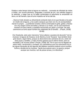 Estaba a este tiempo toda la laguna en redondo... coronada de infinidad de indios
e indias, con mucha plumería, chagualas y coronas de oro, con infinitos fuegos a
la redonda, y luego que en la balsa comenzaba el sahumerio lo encendían en
tierra, en tal manera, que el humo impedía ver la luz del día.
...Hacía el indio dorado su ofrecimiento echando todo el oro que llevaba a los pies
en medio de la laguna, y los cuatro caciques que iban con él y le acompañaban
hacían lo propio; ...y partiendo la balsa a tierra comenzaba la grita, gaitas y fotutos
con muy largos corros de bailes y danzas a su modo, con la cual ceremonia
recibían al nuevo electo y quedaba reconocido por señor y príncipe. De esta
ceremonia se tomó aquel nombre tan celebrado de El Dorado... (Freyle, [1636]:
65-66).
Con Guatavita, este autor menciona "cinco altares o puestos de devoción" de los
muiscas: la laguna de Guasca, la de Siecha y la de Teusacá, "que también tiene
gran tesoro, según fama, porque se decía tenía dos caimanes de oro, amén de
otras joyas y santillos, y hubo muchos golosos que le dieron tiento, pero es
hondable y de muchas peñas" (Freyle, [1636]: 83). Por lo que nos ha llegado de
estos mitos, narraciones y consejas, los colombianos que nos acercamos hoy a
las aguas tranquilas de las lagunas del altiplano sentimos todavía viva la sombra
furtiva y dorada de los muiscas, "gente que quieren paz y no guerra, porque
aunque son muchos, son de pocas armas y no ofensivas".
 