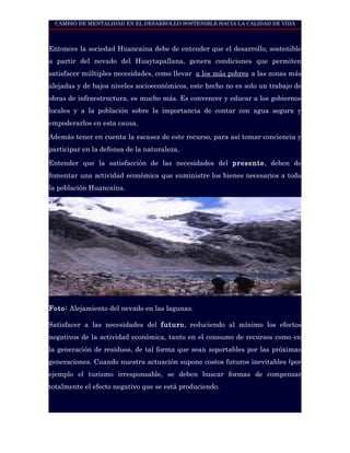 CAMBIO DE MENTALIDAD EN EL DESARROLLO SOSTENIBLE HACIA LA CALIDAD DE VIDA



Entonces la sociedad Huancaina debe de entender que el desarrollo, sostenible
a partir del nevado del Huaytapallana, genera condiciones que permiten
satisfacer múltiples necesidades, como llevar a los más pobres a las zonas más
alejadas y de bajos niveles socioeconómicos, este hecho no es solo un trabajo de
obras de infraestructura, es mucho más. Es convencer y educar a los gobiernos
locales y a la población sobre la importancia de contar con agua segura y
empoderarlos en esta causa.

Además tener en cuenta la escasez de este recurso, para así tomar conciencia y
participar en la defensa de la naturaleza.

Entender que la satisfacción de las necesidades del presente, deben de
fomentar una actividad económica que suministre los bienes necesarios a toda
la población Huancaína.




Foto: Alejamiento del nevado en las lagunas.

Satisfacer a las necesidades del futuro, reduciendo al mínimo los efectos
negativos de la actividad económica, tanto en el consumo de recursos como en
la generación de residuos, de tal forma que sean soportables por las próximas
generaciones. Cuando nuestra actuación supone costos futuros inevitables (por
ejemplo el turismo irresponsable, se deben buscar formas de compensar
totalmente el efecto negativo que se está produciendo.
 