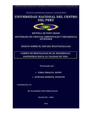 CAMBIO DE MENTALIDAD EN EL DESARROLLO SOSTENIBLE HACIA LA CALIDAD DE VIDA



             “Año de la consolidación económica y social del Perú”

UNIVERSIDAD NACIONAL DEL CENTRO
           DEL PERU



                      ESCUELA DE POST GRADO

DOCTORADO EN CIENCIAS AMBIENTALES Y DESARROLLO
                  SOTENIBLE



       ENSAYO SOBRE EL NEVADO HUAYTAPALLANA


       CAMBIO DE MENTALIDADTESIS DESARROLLO
                    PLAN DE EN EL

          SOSTENIBLE HACIA LA CALIDAD DE VIDA




                               Presentado por:



                          VIERA PERALTA, DEYBY

                       HURTADO RIBBECK, RODOLFO



   CATEDRATICO (A):



               DR: WALDEMAR JOSÉ CERRON ROJAS



                             HUANCAYO – PERU



                                     2010
 