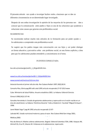 10
El presente articulo nos ayuda a investigar hechos reales, citaciones que se dan en
diferentes circunstancias en un determinado lugar investigado.
Después de una ardua investigación la opinión de las mayorías de las personas nos dan a
conocer que la comunicación entre padres e hijos es una de las soluciones que ayudarían a
solucionar estas causas que generan esta problemática social.
SUGERENCIAS
Se recomienda realizar mucho más artículos de in formación para así poder ayudar a
los adolecentes a comprender esta problemática social.
Se sugiere que los padres tengan más conversación con sus hijos y así poder dialogar
en forma educativa y preventiva sobre este problema social, en una forma explícita y clara
para que los adolecentes puedan entenderlo y concientizarse en el tema.
FUENTES CONSULTADA
bvs.sld.cu/revistas/gin/vol31_1_05/gin02105.htm.
www.b.vs.sld.cu/revistas/gin/vol28_2_02/gin04202.htm
www.eumed.net/rev/cccs/12/crmc.htm
biosocial durante el primer año de vida. Rev Cubana Pediatr 1997; 69(2):82-8.
Camacho Ríos, Gloria pag 895 edit catal.1995.articulo recuperado.27-07-2013 www
Cuba. Ministerio de Salud Pública. Anuario estadístico 2001. La Habana: Editorial Ciencias
Ginecol 1998;24(3):137-44.
González Hernández A. Estudio de gestantes adolescentes y repercusión en el recién nacido en un
área de salud (tesis). La Habana: Policlínico Docente "Lidia y Clodomira", Facultad "Miguel Enríquez";
1998.
Janet Mabel Vega T.pag 46 1992.artuculo recuperado 12-07-
Labrada MC. Estado nutricional materno y peso al nacer. Rev Cubana Med Gen Integr 2001;
Médicas;2002.
Rico de Alonso A. Madres solteras adolescentes. Bogotá: Editorial Colombia LTDA; 1986. Vázquez JM,
Almirall CA, Cruz CF, Alvarez AE. Embarazo en la adolescencia: repercusión
 