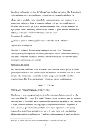 3
La palabra adolescencia proviene de "adolece" que significa "carencia o falta de madurez",
razón por la cual, no es recomendable un embarazo en esta etapa del crecimiento. La
adolescencia es una de las etapas más difíciles para nosotros como seres humanos, ya que es
un estado de madurez en donde se busca una madurez, en la que corremos el riesgo de
fracasar o cometer errores que dejarán huela en nuestra vida futura. Jóvenes como para sus
hijos, pareja, familia, ambiente y comunidad que los rodea. Algunas personas denominan el
embarazo adolescente como la "sustitución de amor por sexo".
Formulación del problema
¿Qué causas genera el embarazo precoz en las adolecentes de 10 a 19 años?
Objetivo de la investigación
Disminuir la incidencia del embarazo y sus riesgos en adolescentes. Tal como sus
consecuencias que estas generan físicamente psicológicas, sociales, familiares económicas y
otras en las adolecentes tratando de informar y educarlas atreves del conocimientos de sus
causas consecuencias que estas contraen.
Justificación del estudio
Esta investigación está basada en dar a conocer a las adolecentes jóvenes padres de familia
que siempre debemos de tener conversaciones más a menudo con nuestros hijos con el fin de
prevenir estas situaciones y a su vez a las escuelas ,colegios, universidades institutos
preparatoria con el fin de abordar este tema y orientar así mejor a los adolecentes .
MARCO TEORICO
EMBARAZO PRECOZ EN LOS ADOLECENTES
El embarazo es un proceso por el cual atraviesan las mujeres en algún momento de la vida
como fruto del cariño y el amor de la pareja. “Se conoce como embarazo a partir del momento
en que el óvulo es fecundado2
por un espermatozoide, comienzan a producirse, en el cuerpo de
la mujer, una serie de cambios físicos y psíquicos importantes destinados a adaptarse a la
nueva situación, y que continuarán durante los nueve meses siguientes” .El proceso de
crecimiento y desarrollo de las mujeres es a través de varias etapas en la vida .La niñez,
adolescencia, madurez y adultez mayor “La adolescencia es una etapa de transición, durante
2
Hacer que un gameto masculino se una a otro femenino para dar origen a un nuevo ser
 