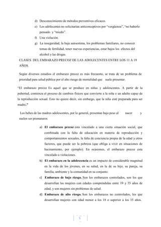 5
d) Desconocimiento de métodos preventivos eficaces.
e) Los adolecentes no solicitarían anticonceptivos por “vergüenza”, “no haberlo
pensado y “miedo”.
f) Una violación.
g) La inseguridad, la baja autoestima, los problemas familiares, no conocer
temas de fertilidad, tener nuevas experiencias, estar bajos los efectos del
alcohol y las drogas.
CLASES DEL EMBARAZO PRECOZ DE LAS ADOLECENTES ENTRE LOS 11 A 19
AÑOS.
Según diversos estudios el embarazo precoz es más frecuente, se trata de un problema de
prioridad para salud pública por el alto riesgo de mortalidad que suele presentar.
“El embarazo precoz Es aquel que se produce en niñas y adolescentes. A partir de la
pubertad, comienza el proceso de cambios físicos que convierte a la niña e un adulto capaz de
la reproducción sexual. Esto no quiere decir, sin embargo, que la niña esté preparada para ser
madre.”
Los bebes de las madres adolescentes, por lo general, presentan bajo peso al nacer y
suelen ser prematuros
a) El embarazo precoz esta vinculado a una cierta situación social, que
combinada con la falta de educación en materia de reproducción y
comportamientos sexuales, la falta de conciencia propia de la edad y otros
factores, que puede ser la pobreza (que obliga a vivir en situaciones de
hacinamiento, por ejemplo). En ocasiones, el embarazo precoz esta
vinculado a violaciones.
b) El embarazo en la adolescencia es un impacto de considerable magnitud
en la vida de los jóvenes, en su salud, en la de su hijo, su pareja, su
familia, ambiente y la comunidad en su conjunto.
c) Embarazo de bajo riesgo. Son los embarazos controlados, son los que
desarrollan las mujeres con edades comprendidas entre 19 y 35 años de
edad, y son mujeres sin problemas de salud.
d) Embarazo de alto riesgo. Son los embarazos no controlados, los que
desarrollan mujeres con edad menor a los 18 o superior a los 35 años.
 