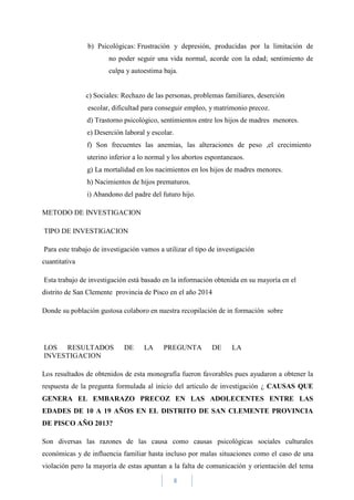 8
b) Psicológicas: Frustración y depresión, producidas por la limitación de
no poder seguir una vida normal, acorde con la edad; sentimiento de
culpa y autoestima baja.
c) Sociales: Rechazo de las personas, problemas familiares, deserción
escolar, dificultad para conseguir empleo, y matrimonio precoz.
d) Trastorno psicológico, sentimientos entre los hijos de madres menores.
e) Deserción laboral y escolar.
f) Son frecuentes las anemias, las alteraciones de peso ,el crecimiento
uterino inferior a lo normal y los abortos espontaneaos.
g) La mortalidad en los nacimientos en los hijos de madres menores.
h) Nacimientos de hijos prematuros.
i) Abandono del padre del futuro hijo.
METODO DE INVESTIGACION
TIPO DE INVESTIGACION
Para este trabajo de investigación vamos a utilizar el tipo de investigación
cuantitativa
Esta trabajo de investigación está basado en la información obtenida en su mayoría en el
distrito de San Clemente provincia de Pisco en el año 2014
Donde su población gustosa colaboro en nuestra recopilación de in formación sobre
LOS RESULTADOS DE LA PREGUNTA DE LA
INVESTIGACION
Los resultados de obtenidos de esta monografía fueron favorables pues ayudaron a obtener la
respuesta de la pregunta formulada al inicio del articulo de investigación ¿ CAUSAS QUE
GENERA EL EMBARAZO PRECOZ EN LAS ADOLECENTES ENTRE LAS
EDADES DE 10 A 19 AÑOS EN EL DISTRITO DE SAN CLEMENTE PROVINCIA
DE PISCO AÑO 2013?
Son diversas las razones de las causa como causas psicológicas sociales culturales
económicas y de influencia familiar hasta incluso por malas situaciones como el caso de una
violación pero la mayoría de estas apuntan a la falta de comunicación y orientación del tema
 