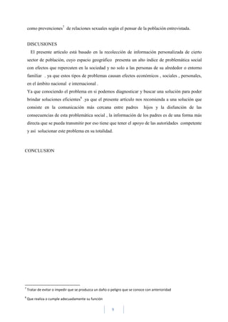 9
como prevenciones7
de relaciones sexuales según el pensar de la población entrevistada.
DISCUSIONES
El presente artículo está basado en la recolección de información personalizada de cierto
sector de población, cuyo espacio geográfico presenta un alto índice de problemática social
con efectos que repercuten en la sociedad y no solo a las personas de su alrededor o entorno
familiar . ya que estos tipos de problemas causan efectos económicos , sociales , personales,
en el ámbito nacional e internacional .
Ya que conociendo el problema en si podemos diagnosticar y buscar una solución para poder
brindar soluciones eficientes8
.ya que el presente artículo nos recomienda a una solución que
consiste en la comunicación más cercana entre padres hijos y la disfunción de las
consecuencias de esta problemática social , la información de los padres es de una forma más
directa que se pueda transmitir por eso tiene que tener el apoyo de las autoridades competente
y así solucionar este problema en su totalidad.
CONCLUSION
7
Tratar de evitar o impedir que se produzca un daño o peligro que se conoce con anterioridad
8
Que realiza o cumple adecuadamente su función
 