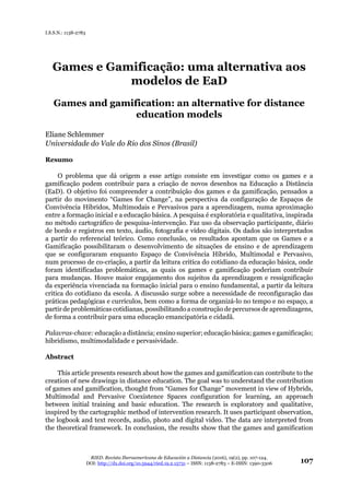 RIED. Revista Iberoamericana de Educación a Distancia (2016), 19(2), pp. 107-124.
DOI: http://dx.doi.org/10.5944/ried.19.2.15731 – ISSN: 1138-2783 – E-ISSN: 1390-3306 107
I.S.S.N.: 1138-2783
Games e Gamificação: uma alternativa aos
modelos de EaD
Games and gamification: an alternative for distance
education models
Eliane Schlemmer
Universidade do Vale do Rio dos Sinos (Brasil)
Resumo
O problema que dá origem a esse artigo consiste em investigar como os games e a
gamificação podem contribuir para a criação de novos desenhos na Educação a Distância
(EaD). O objetivo foi compreender a contribuição dos games e da gamificação, pensados a
partir do movimento “Games for Change”, na perspectiva da configuração de Espaços de
Convivência Híbridos, Multimodais e Pervasivos para a aprendizagem, numa aproximação
entre a formação inicial e a educação básica. A pesquisa é exploratória e qualitativa, inspirada
no método cartográfico de pesquisa-intervenção. Faz uso da observação participante, diário
de bordo e registros em texto, áudio, fotografia e vídeo digitais. Os dados são interpretados
a partir do referencial teórico. Como conclusão, os resultados apontam que os Games e a
Gamificação possibilitaram o desenvolvimento de situações de ensino e de aprendizagem
que se configuraram enquanto Espaço de Convivência Híbrido, Multimodal e Pervasivo,
num processo de co-criação, a partir da leitura critíca do cotidiano da educação básica, onde
foram identificadas problemáticas, as quais os games e gamificação poderiam contribuir
para mudanças. Houve maior engajamento dos sujeitos da aprendizagem e ressignificação
da experiência vivenciada na formação inicial para o ensino fundamental, a partir da leitura
critica do cotidiano da escola. A discussão surge sobre a necessidade de reconfiguração das
práticas pedagógicas e currículos, bem como a forma de organizá-lo no tempo e no espaço, a
partir de problemáticas cotidianas, possibilitando a construção de percursos de aprendizagens,
de forma a contribuir para uma educação emancipatória e cidadã.
Palavras-chave: educação a distância; ensino superior; educação básica; games e gamificação;
hibridismo, multimodalidade e pervasividade.
Abstract
This article presents research about how the games and gamification can contribute to the
creation of new drawings in distance education. The goal was to understand the contribution
of games and gamification, thought from “Games for Change” movement in view of Hybrids,
Multimodal and Pervasive Coexistence Spaces configuration for learning, an approach
between initial training and basic education. The research is exploratory and qualitative,
inspired by the cartographic method of intervention research. It uses participant observation,
the logbook and text records, audio, photo and digital video. The data are interpreted from
the theoretical framework. In conclusion, the results show that the games and gamification
 