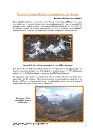 center-474270020000Nevado Huaytapallana en desaparición y sus efectos.<br />Por Janette Danizza Jauregui Ofracio<br />El nevado Huaytapallana es la principal fuente de vida para el valle del Mantaro. Sus aguas son usadas para el consumo humano, para las actividades agrícolas y para la industria. Sin embargo, según estudios recientes efectuados por el Instituto Geofísico del Perú (IGP), en los últimos 20 años, la montaña ha disminuido en 50% su contorno glaciar debido al cambio climático y, si sigue esa tendencia decreciente, desaparecerá en unos 15 años.<br />Ilustración  SEQ Ilustración  ARABIC 1. Foto satelital mostrando el nevado del Huaytapallana.<br />Ken Takahashi, jefe de Clima del IGP, señaló que ello representa un grave peligro para las reservas hídricas de la región pues el nevado provee actualmente casi el 100% del agua que discurre por el río Shullcas, la cual es usada por la población de Huancayo.<br />182054585979000El especialista indicó que un reciente estudio sobre el impacto del cambio climático en la cuenca del valle del Mantaro evidenció que la zona ha experimentado una reducción de las lluvias en 15% por el calentamiento, lo que viene afectando el abastecimiento de agua y el desarrollo de diversas actividades socioeconómicas.<br />Ilustración  SEQ Ilustración  ARABIC 2. Foto mostrando el acceso al lago Lasuntay<br />Se corre peligro de aumentar la desertificación. Esta situación puede aliviarse si en los cerros de Huancayo se comienza un proceso de forestación (replicando los testigos que en la fecha podemos apreciar) en por lo menos 200.000 hectáreas, con lo cual se dejarían de erosionar los suelos y se generaría un empleo directo por hectárea en época de siembra y cosecha.<br />Ante esta situación el Programa Nacional de Manejo de Cuencas Hidrográficas y Conservación de Suelos (PRONAMACH) emprendió en el 2008 un proyecto de recuperación y protección de los nevados del Huaytapallana, el que consistió en la reforestación de la subcuenca del rìo Sullcas a fin de reducir los efectos del cambio climático que causan la desaparición de los glaciares.<br />Takahashi sostiene que además de campañas como las emprendidas por el ex PRONAMACH, las autoridades adopten políticas o medidas que involucren a la población en general en el cuidado de los recursos hídricos y naturales. Además consideró urgente que se hagan mayores estudios científicos.<br />Ilustración  SEQ Ilustración  ARABIC 3. Desglaciación del nevado del Huaytapallana.<br />Por otro lado, La desglaciación que afecta al nevado Huaytapallana (Junín) constituye un tema que preocupa a las autoridades de Huancayo, debido a que las lagunas ubicadas en las faldas de éste proveen agua para el consumo de la población.<br />Actualmente, el abastecimiento de agua potable en Huancayo está supeditado a las lluvias. Cuando existen veranillos y las lluvias se retrasan, las reservas naturales existentes en la parte alta de la cuenca del Shullcas disminuyen notablemente.<br />El agua para la creciente población de la zona cada vez son más escasas. En los últimos años los veranillos en época de lluvia provocaron la disminución del recurso hídrico en las lagunas, sobre todo en la de Huacracocha que no tiene nevados a su alrededor.<br />Inspecciones realizadas por la empresa de Servicio de Agua Potable y Alcantarillado Municipal (Sedam) de Huancayo determinaron que la laguna Lasuntay, con capacidad para almacenar 520 mil metros cúbicos de agua, sólo concentra 294 mil metros cúbicos.<br />A su vez, la laguna Chuspicocha, de capacidad de 430 mil metros cúbicos de agua, sólo almacena 188 mil metros cúbicos. La laguna Duraznuyoc puede almacenar 300 mil metros cúbicos de agua pero tiene una reserva de 187 mil metros cúbicos.<br />Estas tres lagunas existen gracias al nevado Huaytapallana, sin embargo muchas veces el deshielo no cae propiamente al espejo de agua ya que la capa de hielo retrocedió por los efectos del cambio climático global.<br />El gerente de Sedam-Huancayo, refirió que quot;
podemos ver que la parte inferior del nevado es de color diferente, una nevada más oscura y la otra media celeste, esto significa que hace poco hubo un desprendimiento que no está cerca de la laguna, por lo que la infiltración del agua no está cayendo a la laguna, se está yendo a otro lugarquot;
.<br />Ilustración  SEQ Ilustración  ARABIC 4. Laguna Lasuntay con un espejo de agua inusual a la temporada.<br />Precisó que en el caso de la laguna Lasuntay, ésta se encuentra por debajo del nivel que se requiere para poder abastecer la demanda existente y tener una reserva de agua.<br />También señaló que el desembalse realizado en la laguna Chuspicocha años atrás fue un crimen ecológico que pudo prevenirse. quot;
En la parte baja existen zonas en donde podían haberse hecho diques a fin de evitar el desembalse que ha perjudicado a una parte de la ciudad de Huancayoquot;
, comentó.<br />Lamentablemente los desembalses artificiales se hicieron sin ningún criterio técnico. Al querer proteger a una parte de la población se perjudicó al ecosistema de esta zona.<br />De otro lado, sobre la presa construida en la laguna Lasuntay mencionó que quot;
el dique tiene serios asentamientos que no son producto del último terremoto, sino que son consecuencia del propio peso del material con el que se le edificóquot;
.<br />La cuarta laguna regulada es Huacracocha, que está alejada del nevado Huaytapallana y sólo incrementa su espejo de agua gracias a las precipitaciones pluviales y a través de varios afluentes que provienen de distinto lugares. <br />Esta laguna tiene una capacidad de cuatro millones y medio de metros cúbicos, pero actualmente sólo tiene almacenado tres millones de metros cúbicos a causa de los cambios climáticos.<br />Las reservas cada vez son más escasas y con el tiempo la situación podría complicarse. Por ello, el alcalde de Huancayo, Fredy Arana Velarde, recomendó a la población tener conciencia de la importancia de un uso racional del agua potable.<br />quot;
Nuestro deber es usar adecuadamente el agua potable, no desperdiciarla pues cuesta mucho obtenerla; muchas veces no se cierran bien las cañerías, se usa abundante agua para lavar carros y existen fugas en las tuberías, esto debe cambiarquot;
, expresó.<br />Actualmente, Sedam-Huancayo, además de la disminución del agua en las lagunas de la parte alta de Huancayo, disminuyen de la cuenca del Shullcas, se enfrenta al problema del reparto equitativo del recurso con los regantes de las dos márgenes del río Shullcas.<br />El agua que se requiere para regar los sembríos de esa zona, el cual se capta mediante un canal improvisado y otro construido en forma rústica, no permite captar mayor cantidad de agua para la planta de tratamiento de Vilcacoto.<br />Además, la planta afronta la colmatación de sus filtros de arena, constantes derrumbes de los cerros y falta de canalización de los pequeños afluentes enturbian el agua que capta.<br />Después de su ampliación, la planta de tratamiento de Vilcacoto produce un promedio de 500 litros por segundo; aparte de captar agua de 18 pozas que existen en distintos lugares de Huancayo, ciudad ubicada a 310 kilómetros al este de Lima.<br />Ilustración  SEQ Ilustración  ARABIC 5. Laguna Lasuntay conservando algunas especies de aves.<br />CONCLUSIONES<br />El ex Programa Nacional de Manejo de Cuencas Hidrográficas y Conservación de Suelos (PRONAMACH) emprendió la formulación en el 2008 un proyecto de recuperación y protección de los glaciares de los nevados del Huaytapallana, otras Instituciones participantes eran El Gobierno Regional de Junín, CONAM y La Municipalidad de Huancayo. Consistente en la forestación de la subcuenca del rio Sullcas a fin de reducir los efectos del cambio climático que causan la desaparición de los glaciares.<br />El Banco Mundial asignó a este proyecto un monto alrededor de Cinco millones de Soles, para este proyecto.<br />Dada la luz verde del presupuesto asignado, se puso en manos de Pronamach la ejecución del Proyecto. Sin embargo según Pronamach que ahora se llama AGRORURAL, faltaban expedientes específicos para el desarrollo del proyecto y la ejecución en sí.<br />En estas circunstancias, no se sabe por qué, la institución CONAM que era del Estado, le dan término a sus labores y se cierra, según parece por la escasa o nula participación en estos temas.<br />La Configuración Actual de los Organismos Participantes y Responsables son: El MINAM, AGRORURAL, CAN Comunidad Andina de Naciones, Gobierno Regional de Junín en calidad de cofinanciador, No aparece la Municipalidad de Huancayo que era en calidad de cofinanciadora.<br />AGRORURAL, convoca una licitación en el 2009 para que la entidad ganadora de la buena pro, formule los expedientes técnicos, para la reforestación de la cuenca del Shullcas, este proceso se firma el contrato con la firma ganadora que es la ONG SEPAR de Huancayo.<br />Esta entidad SEPAR, pide una rectificación de fecha de entrega del expediente, por que se avecina la época de lluvias y mencionan la posibilidad de retraso de los trabajos de campo, a fines de año 2009 y entreguen los avances al cuarto mes. <br />De esta manera estos expedientes con todos los trámites se debían encontrar listos para el primer semestre de 2010. De manera que desde la luz verde del Banco Mundial habría un retraso acumulado de dos años.<br />