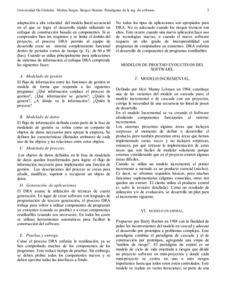 Universidad De Córdoba. Molina Sergio, Burgos Hernán. Paradigmas de la ing. de software. 
3 
adaptación a alta velocidad del modelo lineal secuencial 
en el que se logra el desarrollo rápido utilizando un 
enfoque de construcción basado en componentes. Si se 
comprenden bien los requisitos y se limita el ámbito del 
proyecto, el proceso DRA permite al equipo de 
desarrollo crear un sistema completamente funcional 
dentro de periodos cortos de tiempo (p. Ej.: de 60 a 90 
días). Cuando se utiliza principalmente para aplicaciones 
de sistemas de información, el enfoque DRA comprende 
las siguientes fases: 
A. Modelado de gestión 
El flujo de información entre las funciones de gestión se 
modela de forma que responda a las siguientes 
preguntas: ¿Qué información conduce el proceso de 
gestión?, ¿Qué información se genera?, ¿Quién la 
genera?, ¿A dónde va la información?, ¿Quién la 
procesa? 
B. Modelado de datos. 
El flujo de información definido como parte de la fase de 
modelado de gestión se refina como un conjunto de 
objetos de datos necesarios para apoyar la empresa. Se 
definen las características (llamadas atributos) de cada 
uno de los objetos y las relaciones entre estos objetos. 
C. Modelado de proceso. 
Los objetos de datos definidos en la fase de modelado 
de datos quedan transformados para lograr el flujo de 
información necesario para implementar una función de 
gestión. Las descripciones del proceso se crean para 
añadir, modificar, suprimir o recuperar un objeto de 
datos. 
D. Generación de aplicaciones. 
El DRA asume la utilización de técnicas de cuarta 
generación. En lugar de crear software con lenguajes de 
programación de tercera generación, el proceso DRA 
trabaja para volver a utilizar componentes de programas 
ya existentes (cuando es posible) o a crear componentes 
reutilizables (cuando sea necesario). En todos los casos 
se utilizan herramientas automáticas para facilitar la 
construcción del software. 
E. Pruebas y entrega. 
Como el proceso DRA enfatiza la reutilización, ya se 
han comprobado muchos de los componentes de los 
programas. Esto reduce tiempo de pruebas. Sin embargo, 
se deben probar todos los componentes nuevos y se 
deben ejercitar todas las interfaces a fondo. 
No todos los tipos de aplicaciones son apropiados para 
DRA. No es adecuado cuando los riesgos técnicos son 
altos. Esto ocurre cuando una nueva aplicación hace uso 
de tecnologías nuevas, o cuando el nuevo software 
requiere un alto grado de interoperabilidad con 
programas de computadora ya existentes. DRA enfatiza 
el desarrollo de componentes de programas reutilizables. 
MODELOS DE PROCESO EVOLUTIVOS DEL 
SOFTWARE. 
V. MODELO INCREMENTAL. 
Definido por Meir Manny Lehman en 1984; constituye 
una de las variantes del modelo en cascada puro; el 
modelo incremental o de cascada con sus proyectos, 
corrige la necesidad de una secuencia no lineal de pasos 
de desarrollo. 
En el modelo Incremental se va creando el Software 
añadiendo componentes funcionales al sistema: 
incrementos. 
Los sistemas presentan algunas áreas que incluyen 
sorpresas al momento de definir o desarrollar el 
producto, pero también presentan otras áreas que hemos 
implementado varias veces y no incluyen sorpresas, 
entonces, por qué retrasar la implementación de estas 
áreas que son fáciles de modelar solamente porque 
estamos considerando que en el proyecto existen algunas 
áreas difíciles. 
Cuando se utiliza un modelo incremental, el primer 
incremento a menudo es un producto esencial (núcleo). 
Es decir, se afrontan requisitos básicos, pero muchas 
funciones suplementarias (algunas conocidas, otras no) 
quedan sin extraer. El cliente utiliza el producto central 
(o sufre la revisión detallada). Como un resultado de 
utilización y/o de evaluación, se desarrolla un plan para 
el incremento siguiente. 
VI. MODELO EN ESPIRAL. 
Propuesto por Barry Boehm en 1988 con la finalidad de 
paliar los inconvenientes del modelo en cascad y adecuar 
el desarrollo por prototipos a problemas complejos. Este 
paradigma combina el paradigma de cascada y el de 
construcción por prototipos, agregando una etapa de 
"análisis de riesgo”. El paradigma de espiral es un 
modelo de ciclo de vida orientado a riesgos que divide 
un proyecto software en mini-proyectos y donde cada 
mini-proyecto se centra en uno o más riesgos 
importantes hasta que todos estos estén controlados. Este 
modelo se realiza en varias iteraciones; se parte de una 
 