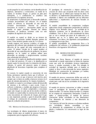 Universidad De Córdoba. Molina Sergio, Burgos Hernán. Paradigmas de la ing. de software. 
4 
escala pequeña la cual comienza con la identificación de 
objetivos, alternativas y restricciones; en medio de la 
espiral, se localizan riesgos, se genera un plan para 
manejarlos, y a continuación se establece una 
aproximación a la siguiente iteración. 
Se proporciona el potencial para el desarrollo rápido de 
versiones increméntales del software. En el modelo 
espiral, el software se desarrolla en una serie de 
versiones increméntales. Durante las primeras 
iteraciones, la versión a incrementar podría ser un 
modelo en papel prototipo. Durante las últimas 
iteraciones, se producen versiones cada vez más 
completas de ingeniería del sistema. 
El modelo en espiral se divide en un número de 
actividades estructurales también llamadas guiones de 
tareas. Estas inclusive pueden variar de 3 a 6 tareas. 
Cuando empieza este proceso evolutivo, el equipo de 
ingeniería del software gira alrededor de la espiral en la 
dirección de las agujas del reloj, comenzando por el 
centro. El primer circuito de la espiral produce el 
desarrollo de una especificación de productos; los pasos 
siguientes en la espiral se podrían utilizar para 
desarrollar un prototipo y progresivamente versiones 
más sofisticadas del software. 
Cada paso de la región de planificación produce ajustes 
en el plan del proyecto. El costo y la planificación se 
ajustan según la reacción ante la evaluación del cliente. 
Además, el gestor del proyecto ajusta el número 
planificado de iteraciones requeridas para completar el 
software. 
En esencia, la espiral, cuando se caracteriza de esta 
forma, permanece operativo hasta que el software se 
retira. Hay veces en que el proceso está inactivo, pero 
siempre que se inicie un cambio, el proceso arranca en el 
punto de entrada adecuado (p. Ej.: mejora el producto). 
El modelo en espiral es un enfoque realista del desarrollo 
de sistemas y de software a gran escala. Como el 
software evoluciona, a medida que progresa el proceso, 
el desarrollador y el cliente comprenden y reaccionan 
mejor ante riesgos en cada uno de los niveles evolutivos. 
El modelo en espiral utiliza la construcción de prototipos 
como mecanismos de reducción de riesgos, pero lo que 
es más importante, permite a quien lo desarrolla aplicar 
el enfoque de construcción de prototipos en cualquier 
etapa de evolución del producto. 
VII. MODELO DE ENSAMBLAJE DE COMPONENTES. 
Las tecnologías de objetos proporcionan el marco de 
trabajo técnico para un modelo de proceso basado en 
componentes para la ingeniería del software. 
El paradigma de orientación a objetos enfatiza la 
creación de clases que encapsula tanto los datos como 
los algoritmos que se utilizan para manejar los datos. Si 
se diseñan y se implementan adecuadamente, las clases 
orientadas a objetos son reutilizables por las diferentes 
aplicaciones y arquitecturas de sistemas basados en 
computadora. 
El modelo ensamblador de componentes configura 
aplicaciones desde componentes preparados de software 
(algunas veces llamados clases). La actividad de la 
ingeniería comienza con la identificación de clases 
candidatas. Esto se lleva a cabo examinando los datos 
que se van a manejar por parte de la aplicación y el 
algoritmo que se va a aplicar para conseguir el 
tratamiento. Los datos y los algoritmos correspondientes 
se empaquetan en una clase. 
El modelo ensamblador de componentes lleva a la 
reutilización del software, y la reutilización proporciona 
beneficios a los ingenieros del software. 
VIII. MODELO DE DESARROLLO 
CONCURRENTE. 
Definido por Davis Sitaram, el modelo de proceso 
concurrente se puede representar en forma de esquema 
como una serie de actividades técnicas importantes, 
tareas, y estados asociados a ellas. Por ejemplo, la 
actividad de ingeniería definida para el modelo en 
espiral, se lleva a cabo invocando las tareas siguientes: 
Modelado de construcción de prototipos y/o análisis, 
especificación de requisitos, y diseño. 
El modelo de proceso concurrente define una serie de 
acontecimientos que disparan transiciones de estado a 
estado para cada una de las actividades de la ingeniería 
del software. 
El modelo de proceso concurrente se utiliza a menudo 
como el paradigma de desarrollo de aplicaciones 
cliente/servidor. Un sistema cliente/servidor se compone 
de un conjunto de componentes funcionales. Cuando se 
aplica a cliente/servidor, el modelo de proceso 
concurrente define actividades en dos dimensiones: 
Una dimensión de sistemas y una dimensión de 
componentes. 
Los aspectos del nivel de sistemas se afrontan mediante 
tres actividades: diseño, ensamblaje y uso. 
La dimensión de componentes se afronta con dos: 
diseño y realización. La concurrencia se logra de dos 
formas: 
 