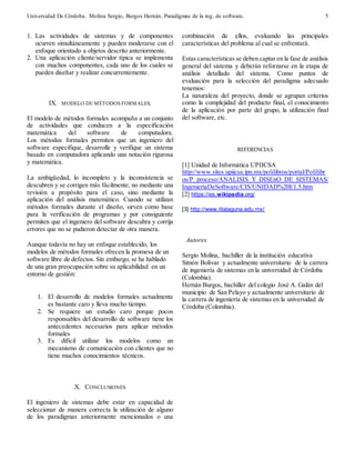 Universidad De Córdoba. Molina Sergio, Burgos Hernán. Paradigmas de la ing. de software. 
5 
1. Las actividades de sistemas y de componentes 
ocurren simultáneamente y pueden moderarse con el 
enfoque orientado a objetos descrito anteriormente. 
2. Una aplicación cliente/servidor típica se implementa 
con muchos componentes, cada uno de los cuales se 
pueden diseñar y realizar concurrentemente. 
IX. MODELO DE MÉTODOS FORMALES. 
El modelo de métodos formales acompaña a un conjunto 
de actividades que conducen a la especificación 
matemática del software de computadora. 
Los métodos formales permiten que un ingeniero del 
software especifique, desarrolle y verifique un sistema 
basado en computadora aplicando una notación rigurosa 
y matemática. 
La ambigüedad, lo incompleto y la inconsistencia se 
descubren y se corrigen más fácilmente, no mediante una 
revisión a propósito para el caso, sino mediante la 
aplicación del análisis matemático. Cuando se utilizan 
métodos formales durante el diseño, sirven como base 
para la verificación de programas y por consiguiente 
permiten que el ingeniero del software descubra y corrija 
errores que no se pudieron detectar de otra manera. 
Aunque todavía no hay un enfoque establecido, los 
modelos de métodos formales ofrecen la promesa de un 
software libre de defectos. Sin embargo, se ha hablado 
de una gran preocupación sobre su aplicabilidad en un 
entorno de gestión: 
1. El desarrollo de modelos formales actualmente 
es bastante caro y lleva mucho tiempo. 
2. Se requiere un estudio caro porque pocos 
responsables del desarrollo de software tiene los 
antecedentes necesarios para aplicar métodos 
formales 
3. Es difícil utilizar los modelos como un 
mecanismo de comunicación con clientes que no 
tiene muchos conocimientos técnicos. 
X. CONCLUSIONES 
El ingeniero de sistemas debe estar en capacidad de 
seleccionar de manera correcta la utilización de alguno 
de los paradigmas anteriormente mencionados o una 
combinación de ellos, evaluando las principales 
características del problema al cual se enfrentará. 
Estas características se deben captar en la fase de análisis 
general del sistema y deberán reforzarse en la etapa de 
análisis detallado del sistema. Como puntos de 
evaluación para la selección del paradigma adecuado 
tenemos: 
La naturaleza del proyecto, donde se agrupan criterios 
como la complejidad del producto final, el conocimiento 
de la aplicación por parte del grupo, la utilización final 
del software, etc. 
REFERENCIAS 
[1] Unidad de Informática UPIICSA 
http://www.sites.upiicsa.ipn.mx/polilibros/portal/Polilibr 
os/P_proceso/ANALISIS_Y_DISEnO_DE_SISTEMAS/ 
IngenieriaDeSoftware/CIS/UNIDAD%20I/1.5.htm 
[2] https://es.wikipedia.org/ 
[3] http://www.itlalaguna.edu.mx/ 
Autores 
Sergio Molina, bachiller de la institución educativa 
Simón Bolívar y actualmente universitario de la carrera 
de ingeniería de sistemas en la universidad de Córdoba 
(Colombia). 
Hernán Burgos, bachiller del colegio José A. Galán del 
municipio de San Pelayo y actualmente universitario de 
la carrera de ingeniería de sistemas en la universidad de 
Córdoba (Colombia). 
