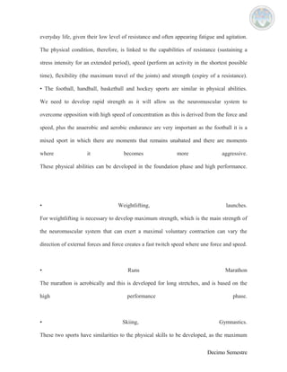 everyday life, given their low level of resistance and often appearing fatigue and agitation. 
The physical condition, therefore, is linked to the capabilities of resistance (sustaining a 
stress intensity for an extended period), speed (perform an activity in the shortest possible 
time), flexibility (the maximum travel of the joints) and strength (expiry of a resistance). 
• The football, handball, basketball and hockey sports are similar in physical abilities. 
We need to develop rapid strength as it will allow us the neuromuscular system to 
overcome opposition with high speed of concentration as this is derived from the force and 
speed, plus the anaerobic and aerobic endurance are very important as the football it is a 
mixed sport in which there are moments that remains unabated and there are moments 
where it becomes more aggressive. 
These physical abilities can be developed in the foundation phase and high performance. 
• Weightlifting, launches. 
For weightlifting is necessary to develop maximum strength, which is the main strength of 
the neuromuscular system that can exert a maximal voluntary contraction can vary the 
direction of external forces and force creates a fast twitch speed where une force and speed. 
• Runs Marathon 
The marathon is aerobically and this is developed for long stretches, and is based on the 
high performance phase. 
• Skiing, Gymnastics. 
These two sports have similarities to the physical skills to be developed, as the maximum 
Decimo Semestre 
 