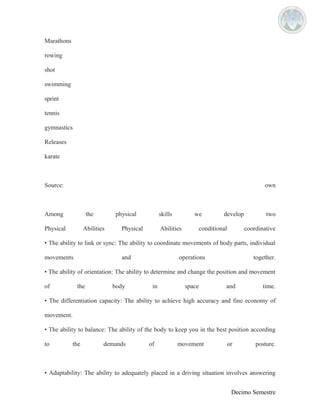 Marathons 
rowing 
shot 
swimming 
sprint 
tennis 
gymnastics 
Releases 
karate 
Source: own 
Among the physical skills we develop two 
Physical Abilities Physical Abilities conditional coordinative 
• The ability to link or sync: The ability to coordinate movements of body parts, individual 
movements and operations together. 
• The ability of orientation: The ability to determine and change the position and movement 
of the body in space and time. 
• The differentiation capacity: The ability to achieve high accuracy and fine economy of 
movement. 
• The ability to balance: The ability of the body to keep you in the best position according 
to the demands of movement or posture. 
• Adaptability: The ability to adequately placed in a driving situation involves answering 
Decimo Semestre 
 