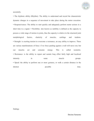 accurately. 
• The rhythmic ability (Rhythm): The ability to understand and record the characteristic 
dynamic changes in a sequence of movement to take place during the motor execution. 
• Responsiveness: The ability to start quickly and adequately perform motor actions in a 
short time to a signal. • Flexibility: also known as mobility is defined as the capacity to 
possess a wide range of motion in joints, thus the capacity is relative to the structural joint 
morphological factors, elasticity of muscles, cartilage and tendons. 
• Strength: is exerting tension to overcome a resistance, an easy ability to improve. There 
are various manifestations of force: if we force pushing against a wall will move not, but 
our muscles act and consume energy. This is called isometric. 
• Resistance: is the ability to repeat and sustain long effort fairly high and localized 
intensity in some muscle groups. 
• Speed: the ability to perform one or more gestures, or walk a certain distance in the 
shortest possible time. 
findings 
Decimo Semestre 
 