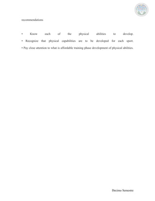 recommendations 
• Know each of the physical abilities to develop. 
• Recognize that physical capabilities are to be developed for each sport. 
• Pay close attention to what is affordable training phase development of physical abilities. 
Decimo Semestre 
 