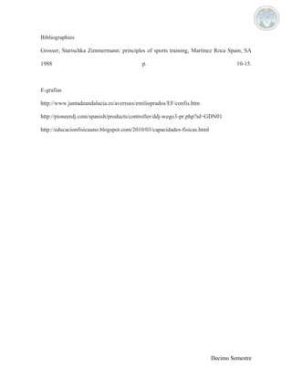 Bibliographies 
Grosser, Starischka Zimmermann: principles of sports training, Martínez Roca Spain, SA 
1988 p. 10-15. 
E-grafias 
http://www.juntadeandalucia.es/averroes/emilioprados/EF/confis.htm 
http://pioneerdj.com/spanish/products/controller/ddj-wego3-pr.php?id=GDN01 
http://educacionfisicauno.blogspot.com/2010/03/capacidades-fisicas.html 
Decimo Semestre 
 