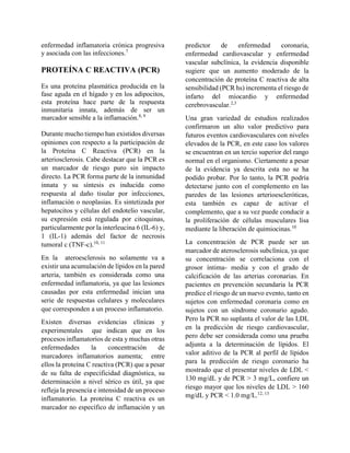 enfermedad inflamatoria crónica progresiva
y asociada con las infecciones.7
PROTEÍNA C REACTIVA (PCR)
Es una proteína plasmática producida en la
fase aguda en el hígado y en los adipocitos,
esta proteína hace parte de la respuesta
inmunitaria innata, además de ser un
marcador sensible a la inflamación.8, 9
Durante mucho tiempo han existidos diversas
opiniones con respecto a la participación de
la Proteína C Reactiva (PCR) en la
arteriosclerosis. Cabe destacar que la PCR es
un marcador de riesgo puro sin impacto
directo. La PCR forma parte de la inmunidad
innata y su síntesis es inducida como
respuesta al daño tisular por infecciones,
inflamación o neoplasias. Es sintetizada por
hepatocitos y células del endotelio vascular,
su expresión está regulada por citoquinas,
particularmente por la interleucina 6 (IL-6) y,
1 (IL-1) además del factor de necrosis
tumoral c (TNF-c).10, 11
En la ateroesclerosis no solamente va a
existir una acumulación de lípidos en la pared
arteria, también es considerada como una
enfermedad inflamatoria, ya que las lesiones
causadas por esta enfermedad inician una
serie de respuestas celulares y moleculares
que corresponden a un proceso inflamatorio.
Existen diversas evidencias clínicas y
experimentales que indican que en los
procesos inflamatorios de esta y muchas otras
enfermedades la concentración de
marcadores inflamatorios aumenta; entre
ellos la proteína C reactiva (PCR) que a pesar
de su falta de especificidad diagnóstica, su
determinación a nivel sérico es útil, ya que
refleja la presencia e intensidad de un proceso
inflamatorio. La proteína C reactiva es un
marcador no específico de inflamación y un
predictor de enfermedad coronaria,
enfermedad cardiovascular y enfermedad
vascular subclínica, la evidencia disponible
sugiere que un aumento moderado de la
concentración de proteína C reactiva de alta
sensibilidad (PCR hs) incrementa el riesgo de
infarto del miocardio y enfermedad
cerebrovascular.2,3
Una gran variedad de estudios realizados
confirmaron un alto valor predictivo para
futuros eventos cardiovasculares con niveles
elevados de la PCR, en este caso los valores
se encuentran en un tercio superior del rango
normal en el organismo. Ciertamente a pesar
de la evidencia ya descrita esta no se ha
podido probar. Por lo tanto, la PCR podría
detectarse junto con el complemento en las
paredes de las lesiones arterioescleróticas,
esta también es capaz de activar el
complemento, que a su vez puede conducir a
la proliferación de células musculares lisa
mediante la liberación de quimiocinas.10
La concentración de PCR puede ser un
marcador de aterosclerosis subclínica, ya que
su concentración se correlaciona con el
grosor íntima- media y con el grado de
calcificación de las arterias coronarias. En
pacientes en prevención secundaria la PCR
predice el riesgo de un nuevo evento, tanto en
sujetos con enfermedad coronaria como en
sujetos con un síndrome coronario agudo.
Pero la PCR no suplanta el valor de las LDL
en la predicción de riesgo cardiovascular,
pero debe ser considerada como una prueba
adjunta a la determinación de lípidos. El
valor aditivo de la PCR al perfil de lípidos
para la predicción de riesgo coronario ha
mostrado que el presentar niveles de LDL <
130 mg/dL y de PCR > 3 mg/L, confiere un
riesgo mayor que los niveles de LDL > 160
mg/dL y PCR < 1.0 mg/L.12, 13
 