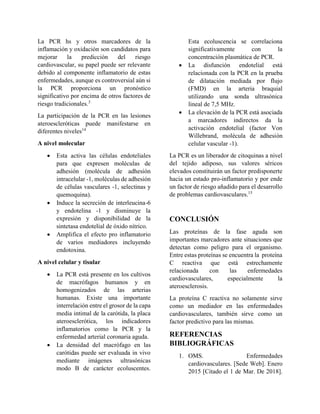 La PCR hs y otros marcadores de la
inflamación y oxidación son candidatos para
mejorar la predicción del riesgo
cardiovascular, su papel puede ser relevante
debido al componente inflamatorio de estas
enfermedades, aunque es controversial aún si
la PCR proporciona un pronóstico
significativo por encima de otros factores de
riesgo tradicionales.3
La participación de la PCR en las lesiones
ateroescleróticas puede manifestarse en
diferentes niveles14
A nivel molecular
 Esta activa las células endoteliales
para que expresen moléculas de
adhesión (molécula de adhesión
intracelular -1, moléculas de adhesión
de células vasculares -1, selectinas y
quemoquina).
 Induce la secreción de interleucina-6
y endotelina -1 y disminuye la
expresión y disponibilidad de la
sintetasa endotelial de óxido nítrico.
 Amplifica el efecto pro inflamatorio
de varios mediadores incluyendo
endotoxina.
A nivel celular y tisular
 La PCR está presente en los cultivos
de macrófagos humanos y en
homogenizados de las arterias
humanas. Existe una importante
interrelación entre el grosor de la capa
media intimal de la carótida, la placa
ateroesclerótica, los indicadores
inflamatorios como la PCR y la
enfermedad arterial coronaria aguda.
 La densidad del macrófago en las
carótidas puede ser evaluada in vivo
mediante imágenes ultrasónicas
modo B de carácter ecoluscentes.
Esta ecoluscencia se correlaciona
significativamente con la
concentración plasmática de PCR.
 La disfunción endotelial está
relacionada con la PCR en la prueba
de dilatación mediada por flujo
(FMD) en la arteria braquial
utilizando una sonda ultrasónica
lineal de 7,5 MHz.
 La elevación de la PCR está asociada
a marcadores indirectos da la
activación endotelial (factor Von
Willebrand, molécula de adhesión
celular vascular -1).
La PCR es un liberador de citoquinas a nivel
del tejido adiposo, sus valores séricos
elevados constituirán un factor predisponerte
hacia un estado pro-inflamatorio y por ende
un factor de riesgo añadido para el desarrollo
de problemas cardiovasculares.15
CONCLUSIÓN
Las proteínas de la fase aguda son
importantes marcadores ante situaciones que
detectan como peligro para el organismo.
Entre estas proteínas se encuentra la proteína
C reactiva que está estrechamente
relacionada con las enfermedades
cardiovasculares, especialmente la
ateroesclerosis.
La proteína C reactiva no solamente sirve
como un mediador en las enfermedades
cardiovasculares, también sirve como un
factor predictivo para las mismas.
REFERENCIAS
BIBLIOGRÁFICAS
1. OMS. Enfermedades
cardiovasculares. [Sede Web]. Enero
2015 [Citado el 1 de Mar. De 2018].
 