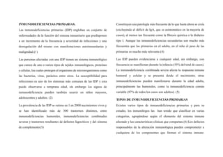 INMUNODEFICIENCIAS PRIMARIAS.
Las inmunodeficiencias primarias (IDP) engloban un conjunto de
enfermedades de la función del sistema inmunitario que predisponen
a un incremento de la frecuencia y severidad de infecciones y una
desregulación del mismo con manifestaciones autoinmunitarias y
malignidad.(1)
Las personas afectadas con una IDP tienen un sistema inmunológico
que carece de uno o varios tipos de tejidos inmunológicos, proteínas
o células, las cuales protegen al organismo de microorganismos como
las bacterias, virus, parásitos entre otros. La susceptibilidad para
infecciones es uno de los síntomas más comunes de las IDP y esta
puede observarse a temprana edad, sin embargo los signos de
inmunodeficiencia pueden también ocurrir en niños mayores,
adolescentes y adultos. (2)
La prevalencia de las IDP se estima en 1 en 2000 nacimientos vivos y
se han identificado más de 300 trastornos distintos, entre
inmunodeficiencias humorales, inmunodeficiencias combinadas
severas y trastornos resultantes de defectos fagocíticos y del sistema
de complemento(3)
Constituyen una patología más frecuente de lo que hasta ahora se creía
(excluyendo el déficit de IgA, que es asintomático en la mayoría de
casos), al menos tan frecuente como la fibrosis quística o la diabetes
tipo I. Aunque las inmunodeficiencias secundarias son mucho más
frecuentes que las primarias en el adulto, en el niño el peso de las
primarias es mucho más relevante.(4)
Las IDP pueden evidenciarse a cualquier edad, sin embargo, con
frecuencia se manifiestan durante la infancia (55% del total de casos).
La inmunodeficiencia combinada severa afecta la respuesta inmune
humoral y celular y se presenta desde el nacimiento; otras
inmunodeficiencias pueden manifestarse durante la edad adulta,
principalmente las humorales, como la inmunodeficiencia común
variable (87% de todos los casos son adultos). (5)
TIPOS DE INMUNODEFICIENCIAS PRIMARIAS
Existen varios tipos de inmunodeficiencias primarias y para su
estudio, los inmunólogos las han tenido que clasificar en varias
categorías, agrupándose según el elemento del sistema inmune
afectado y las características clínicas que compartan.(6) Los defectos
responsables de la alteración inmunológica pueden comprometer a
cualquiera de los componentes que forman el sistema inmune:
 