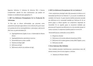 fagocitos, linfocitos T, linfocitos B, linfocitos NK o Sistema
Complemento. además de otras características que pueden ser
tomadas en consideración para agruparlas.(7)
1. IDP Con Deficiencia Principalmente En La Producción De
Anticuerpos
Si bien aquí se ubican enfermedades que presentan como
característica principal algún defecto en los linfocitos B y por lo tanto
en la producción de las inmunoglobulinas o anticuerpos, cada una de
ellas tiene sus particularidades.(8)
 Agamaglobulinemia ligada al sexo o Enfermedad de Bruton
(XLA)
 Agamaglobulinemias autosómicas recesivas
 Inmunodeficiencia común variable
 Síndrome de Hiper IgM
 Deficiencia de IgA
 Deficiencia selectiva de subclases de IgG
2. IDP Con Deficiencia Principalmente De Los Linfocitos T
Como característica principal todas ellas presentan un defecto en la
inmunidad ejercida por los linfocitos T, ya sea por un problema de
cantidad o de función. La gran mayoría también presentan asociada
una deficiencia de la inmunidad mediada por linfocitos B. En un
primer grupo se ubican aquellas con compromiso importante de
inmunidad. En un segundo grupo se encuentran entidades que
presentan por lo general una deficiencia no es tan marcada (aunque en
ciertas ocasiones el compromiso también puede ser severo).(9)
Inmunodeficiencias combinadas severas (IDCS)
 Disgenesia reticular.
 Deficiencia en la enzima adenosin desaminasa (ADA)
 Deficiencia de la cadena gamma común (IDCS ligada a sexo)
 Deficiencia de Jak3
3. Otros Síndromes Bien Definidos
Estas entidades presentan manifestaciones características tanto del
sistema inmune como de otros órganos o sistemas.
 Síndrome de Wiskott Aldrich
 