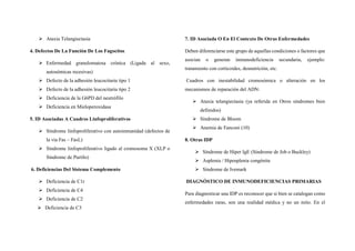  Ataxia Telangiectasia
4. Defectos De La Función De Los Fagocitos
 Enfermedad granulomatosa crónica (Ligada al sexo,
autosómicas recesivas)
 Defecto de la adhesión leucocitaria tipo 1
 Defecto de la adhesión leucocitaria tipo 2
 Deficiencia de la G6PD del neutrófilo
 Deficiencia en Mieloperoxidasa
5. ID Asociadas A Cuadros Linfoproliferativos
 Síndrome linfoproliferativo con autoinmunidad (defectos de
la vía Fas – FasL)
 Síndrome linfoproliferativo ligado al cromosoma X (XLP o
Síndrome de Purtilo)
6. Deficiencias Del Sistema Complemento
 Deficiencia de C1r
 Deficiencia de C4
 Deficiencia de C2
 Deficiencia de C3
7. ID Asociada O En El Contexto De Otras Enfermedades
Deben diferenciarse este grupo de aquellas condiciones o factores que
asocian o generan inmunodeficiencia secundaria, ejemplo:
tratamiento con corticoides, desnutrición, etc.
Cuadros con inestabilidad cromosómica o alteración en los
mecanismos de reparación del ADN:
 Ataxia telangiectasia (ya referida en Otros síndromes bien
definidos)
 Síndrome de Bloom
 Anemia de Fanconi (10)
8. Otras IDP
 Síndrome de Hiper IgE (Síndrome de Job o Buckley)
 Asplenia / Hiposplenia congénita
 Síndrome de Ivemark
DIAGNÓSTICO DE INMUNODEFICIENCIAS PRIMARIAS
Para diagnosticar una IDP es reconocer que si bien se catalogan como
enfermedades raras, son una realidad médica y no un mito. En el
 