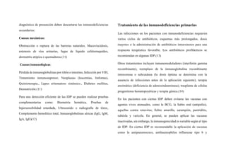 diagnóstico de presunción deben descartarse las inmunodeficiencias
secundarias:
Causas mecánicas:
Obstrucción o ruptura de las barreras naturales, Mucoviscidosis,
estenosis de vías urinarias, fugas de líquido cefalorraquídeo,
dermatitis atópica o quemaduras.(11)
Causas inmunológicas:
Pérdida de inmunoglobulinas por riñón o intestino, Infección por VIH,
Tratamiento inmunosupresor, Neoplasias (leucemias, linfomas),
Quimioterapia., Lupus eritematoso sistémico., Diabetes mellitus,
Desnutrición.(11)
Para una detección eficiente de las IDP se pueden realizar pruebas
complementarias como: Biometría hemática, Pruebas de
hipersensibilidad retardada, Ultrasonido o radiografía de tórax,
Complemento hemolítico total, Inmunoglobulinas séricas (IgG, IgM,
IgA, IgE)(12)
Tratamiento de las inmunodeficiencias primarias
Las infecciones en los pacientes con inmunodeficiencias requieren
varios ciclos de antibióticos, esquemas más prolongados, dosis
mayores o la administración de antibióticos intravenosos para una
respuesta terapéutica favorable. Los antibióticos profilácticos se
recomiendan en algunas IDP.(13)
Otros tratamientos incluyen inmunomoduladores (interferón gamma
recombinante), reemplazo de la inmunoglobulina recombinante
intravenosa o subcutánea (la dosis óptima se determina con la
ausencia de infecciones antes de la aplicación siguiente), terapia
enzimática (deficiencia de adenosindeaminasa), trasplante de células
progenitoras hematopoyéticas y terapia génica.(14)
En los pacientes con ciertas IDP deben evitarse las vacunas con
agentes vivos atenuados, como la BCG, la Sabin oral (antipolio),
aquellas contra rotavirus, fiebre amarilla, sarampión, parotiditis,
rubéola y varicela. En general, se pueden aplicar las vacunas
inactivadas, sin embargo, la inmunogenicidad es variable según el tipo
de IDP. En ciertas IDP es recomendable la aplicación de vacunas
como la antipneumococo, antihaemophilus influenzae tipo b y
 