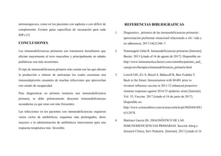 antimenigococo, como en los pacientes con asplenia o con déficit de
complemento. Existen guías específicas de vacunación para cada
IDP.(15)
CONCLUSIONES
Las inmunodeficiencias primarias son transtornos hereditarios que
afectan mayormente al sexo masculino y principalmente en edades
pediátricas son más recurrentes.
El tipo de inmunodeficiencia primaria más común son las que afectan
la producción o síntesis de anticuerpo los cuales ocasionan una
inmunodepresión causantes de muchas infecciones que aprovechan
este estado de incapacidad.
Para diagnosticar en primera instancia una inmunodeficiencia
primaria, se debe primeramente descartar inmunodeficiencias
secundarias ya que estas son más frecuentes.
Las infecciones en los pacientes con inmunodeficiencias requieren
varios ciclos de antibióticos, esquemas más prolongados, dosis
mayores o la administración de antibióticos intravenosos para una
respuesta terapéutica más favorable.
REFERENCIAS BIBLIOGRAFICAS
1. Diagnostico , primario de las inmunodeficiencias primarias :
aproximación preliminar situacional relacionado a vih / sida y
no adherencia. 2017;34(2):346–7.
2. Notarangelo Geha R. Inmunodeficiencias primarias [Internet].
Baxter. 2013 [citado el 16 de agosto de 2017]. Disponible en:
http://www.latinoamerica.baxter.com/colombia/patients_and_
caregivers/therapies/inmunodeficiencia_primaria.html
3. Lowell GH, Ziv S, Bruzil S, Babecoff R, Ben-Yedidia T.
Back to the future: Immunization with M-001 prior to
trivalent influenza vaccine in 2011/12 enhanced protective
immune responses against 2014/15 epidemic strain [Internet].
Vol. 35, Vaccine. 2017 [citado el 16 de junio de 2017].
Disponible en:
http://www.sciencedirect.com/science/article/pii/S0264410X1
631297X
4. Martinez García DL. DIAGNÓSTICO DE LAS
INMUNODEFICIENCIAS PRIMARIAS. Sección Alerg e
Inmunol Clínica, Serv Pediatría [Internet]. 2013 [citado el 16
 