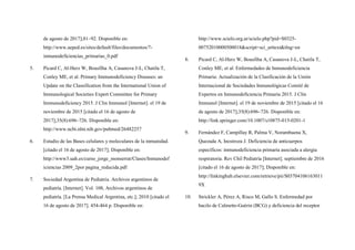 de agosto de 2017];81–92. Disponible en:
http://www.aeped.es/sites/default/files/documentos/7-
inmunodeficiencias_primarias_0.pdf
5. Picard C, Al-Herz W, Bousfiha A, Casanova J-L, Chatila T,
Conley ME, et al. Primary Immunodeficiency Diseases: an
Update on the Classification from the International Union of
Immunological Societies Expert Committee for Primary
Immunodeficiency 2015. J Clin Immunol [Internet]. el 19 de
noviembre de 2015 [citado el 16 de agosto de
2017];35(8):696–726. Disponible en:
http://www.ncbi.nlm.nih.gov/pubmed/26482257
6. Estudio de las Bases celulares y moleculares de la inmunidad.
[citado el 16 de agosto de 2017]; Disponible en:
http://www3.uah.es/curso_jorge_monserrat/Clases/Inmunodef
iciencias 2009_2por pagina_reducida.pdf
7. Sociedad Argentina de Pediatría. Archivos argentinos de
pediatría. [Internet]. Vol. 108, Archivos argentinos de
pediatría. [La Prensa Medical Argentina, etc.]; 2010 [citado el
16 de agosto de 2017]. 454-464 p. Disponible en:
http://www.scielo.org.ar/scielo.php?pid=S0325-
00752010000500018&script=sci_arttext&tlng=en
8. Picard C, Al-Herz W, Bousfiha A, Casanova J-L, Chatila T,
Conley ME, et al. Enfermedades de Inmunodeficiencia
Primaria: Actualización de la Clasificación de la Unión
Internacional de Sociedades Inmunológicas Comité de
Expertos en Inmunodeficiencia Primaria 2015. J Clin
Immunol [Internet]. el 19 de noviembre de 2015 [citado el 16
de agosto de 2017];35(8):696–726. Disponible en:
http://link.springer.com/10.1007/s10875-015-0201-1
9. Fernández F, Campillay R, Palma V, Norambuena X,
Quezada A, Inostroza J. Deficiencia de anticuerpos
específicos: inmunodeficiencia primaria asociada a alergia
respiratoria. Rev Chil Pediatría [Internet]. septiembre de 2016
[citado el 16 de agosto de 2017]; Disponible en:
http://linkinghub.elsevier.com/retrieve/pii/S03704106163011
9X
10. Strickler A, Pérez A, Risco M, Gallo S. Enfermedad por
bacilo de Calmette-Guérin (BCG) y deficiencia del receptor
 