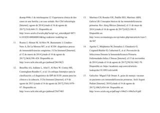 &amp;#946;-1 de interleuquina 12: Experiencia clínica de dos
casos en una familia y un caso aislado. Rev Chil infectología
[Internet]. agosto de 2014 [citado el 16 de agosto de
2017];31(4):444–51. Disponible en:
http://www.scielo.cl/scielo.php?script=sci_arttext&pid=S071
6-10182014000400010&lng=en&nrm=iso&tlng=en
11. Routes J, Abinun M, Al-Herz W, Bustamante J, Condino-
Neto A, De La Morena MT, et al. ICON: diagnóstico precoz
de inmunodeficiencias congénitas. J Clin Immunol [Internet].
el 12 de marzo de 2014 [citado el 16 de agosto de
2017];34(4):398–424. Disponible en:
http://www.ncbi.nlm.nih.gov/pubmed/24619621
12. Bousfiha AA, Jeddane L, Ailal F, Al Herz W, Conley ME,
Cunningham-Rundles C, et al. Un enfoque fenotípico para la
clasificación y el diagnóstico de IDP del IUIS: pautas para los
clínicos a la cabecera. J Clin Immunol [Internet]. el 9 de
agosto de 2013 [citado el 16 de agosto de 2017];33(6):1078–
87. Disponible en:
http://www.ncbi.nlm.nih.gov/pubmed/23657403
13. Martínez CH, Rosales FJE, Padilla SEE, Martínez ARH,
Galicia LB. Conceptos básicos de las inmunodeficiencias
primarias. Rev Alerg México [Internet]. el 11 de mayo de
2016 [citado el 16 de agosto de 2017];63(2):180–9.
Disponible en:
http://www.revistaalergia.mx/ojs/index.php/ram/article/view/1
46/307
14. Aguilar C, Malphettes M, Donadieu J, Chandesris O,
Coignard-Biehler H, Catherinot E, et al. Prevención de
Infecciones Durante la Inmunodeficiencia Primaria.
Enfermedades Infecc Clínicas [Internet]. el 15 de noviembre
de 2014 [citado el 16 de agosto de 2017];59(10):1462–70.
Disponible en: https://academic.oup.com/cid/article-
lookup/doi/10.1093/cid/ciu646
15. Galicchio Miguel F.& Ornani A. guías de manejo: vacunas
en pacientes con inmunodeficiencias primarias. Arch Argent
Pediatr [Internet]. 2010 [citado el 16 de agosto de
2017];108(5):454–64. Disponible en:
http://www.scielo.org.ar/pdf/aap/v108n5/v108n5a18.pdf
 